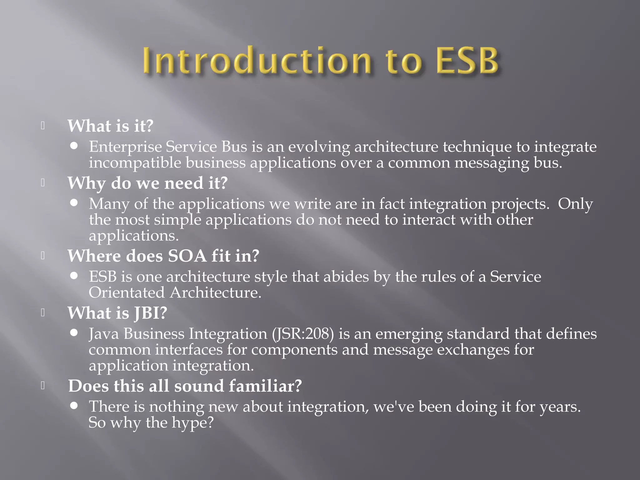 What is it?
 Enterprise Service Bus is an evolving architecture technique to integrate
incompatible business applications over a common messaging bus.
 Why do we need it?
 Many of the applications we write are in fact integration projects. Only
the most simple applications do not need to interact with other
applications.
 Where does SOA fit in?
 ESB is one architecture style that abides by the rules of a Service
Orientated Architecture.
 What is JBI?
 Java Business Integration (JSR:208) is an emerging standard that defines
common interfaces for components and message exchanges for
application integration.
 Does this all sound familiar?
 There is nothing new about integration, we've been doing it for years.
So why the hype?
 