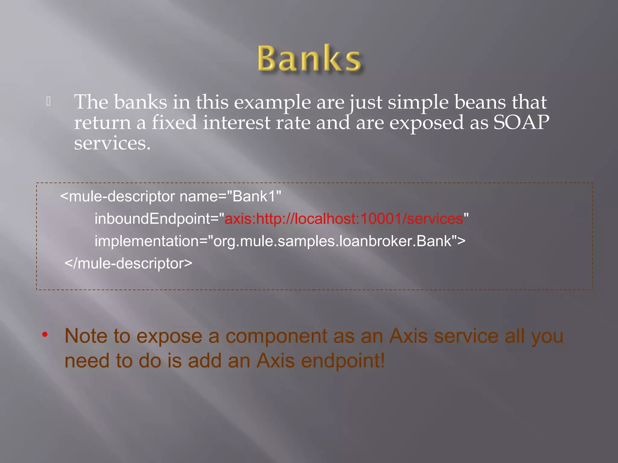  The banks in this example are just simple beans that
return a fixed interest rate and are exposed as SOAP
services.
<mule-descriptor name="Bank1"
inboundEndpoint="axis:http://localhost:10001/services"
implementation="org.mule.samples.loanbroker.Bank">
</mule-descriptor>
• Note to expose a component as an Axis service all you
need to do is add an Axis endpoint!
 