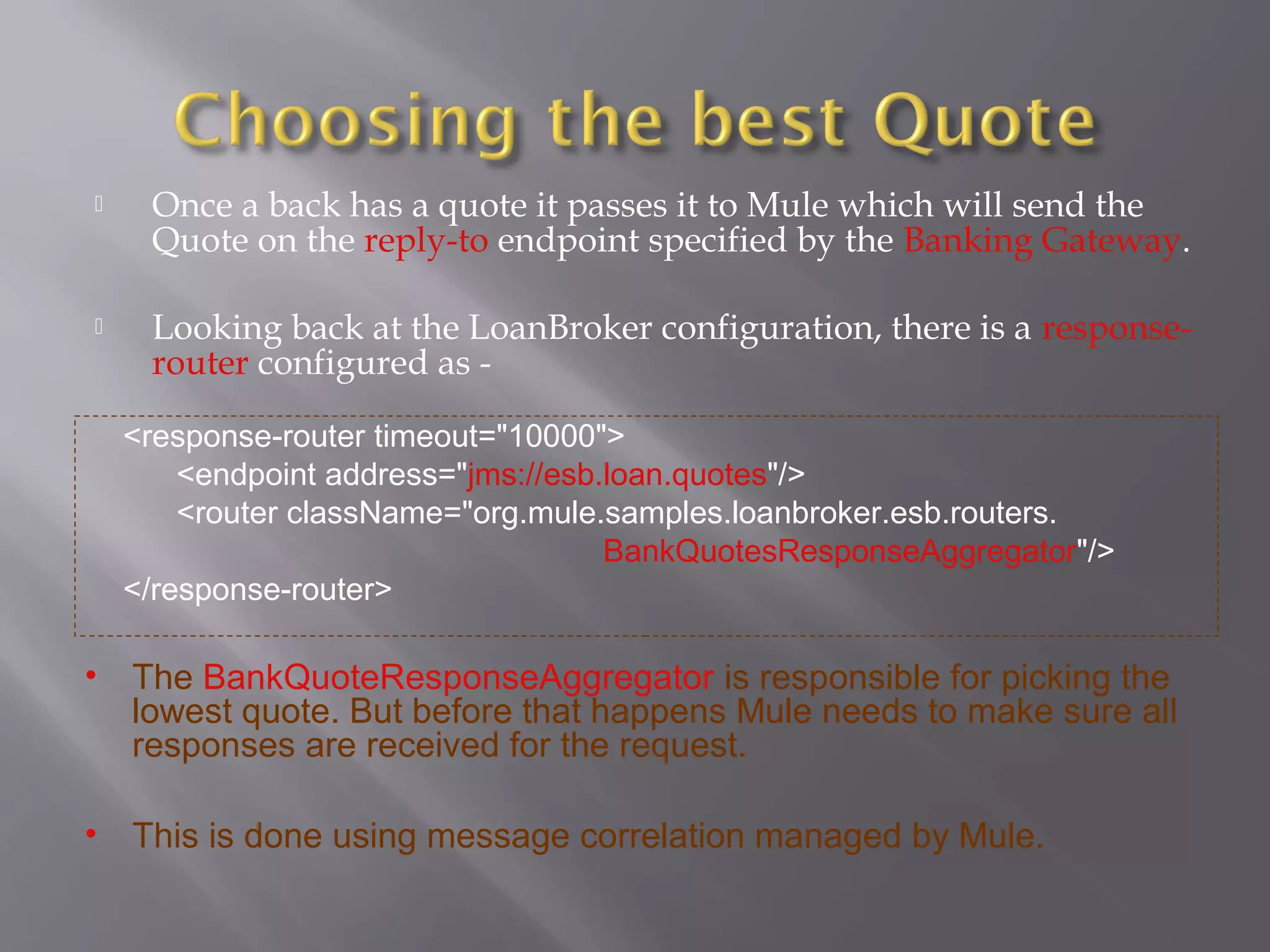  Once a back has a quote it passes it to Mule which will send the
Quote on the reply-to endpoint specified by the Banking Gateway.
 Looking back at the LoanBroker configuration, there is a response-
router configured as -
<response-router timeout="10000">
<endpoint address="jms://esb.loan.quotes"/>
<router className="org.mule.samples.loanbroker.esb.routers.
BankQuotesResponseAggregator"/>
</response-router>
• The BankQuoteResponseAggregator is responsible for picking the
lowest quote. But before that happens Mule needs to make sure all
responses are received for the request.
• This is done using message correlation managed by Mule.
 