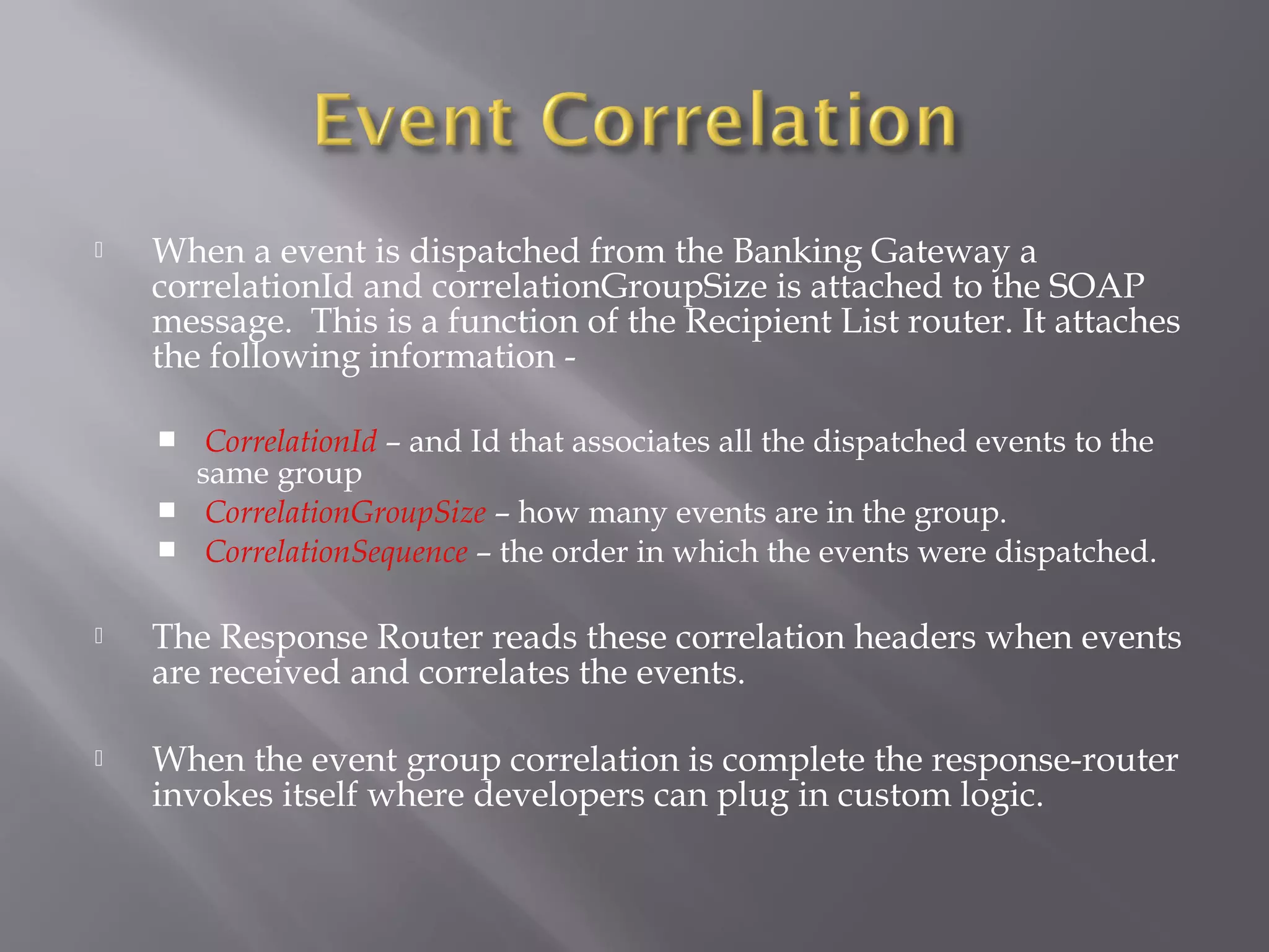  When a event is dispatched from the Banking Gateway a
correlationId and correlationGroupSize is attached to the SOAP
message. This is a function of the Recipient List router. It attaches
the following information -
 CorrelationId – and Id that associates all the dispatched events to the
same group
 CorrelationGroupSize – how many events are in the group.
 CorrelationSequence – the order in which the events were dispatched.
 The Response Router reads these correlation headers when events
are received and correlates the events.
 When the event group correlation is complete the response-router
invokes itself where developers can plug in custom logic.
 