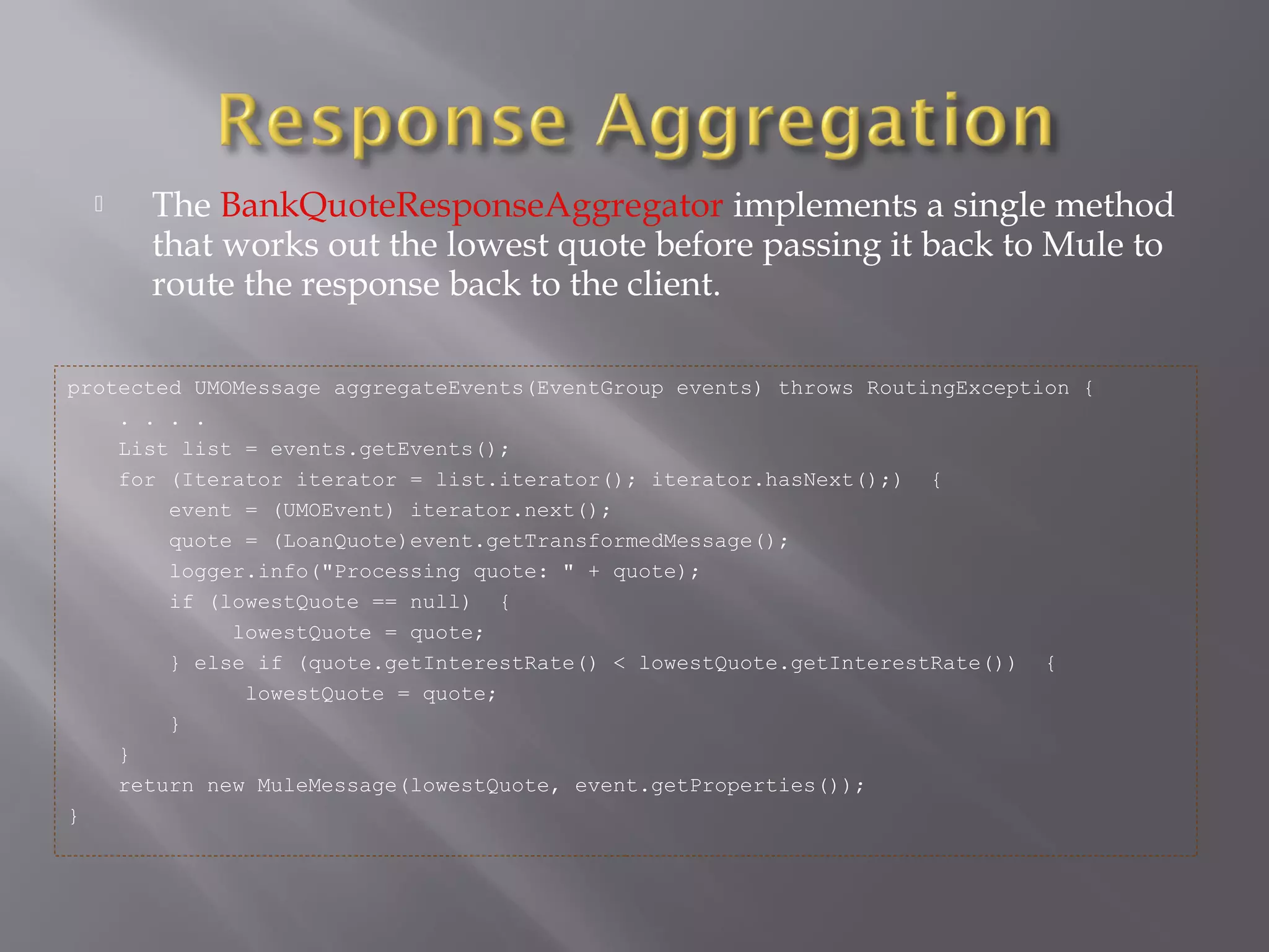  The BankQuoteResponseAggregator implements a single method
that works out the lowest quote before passing it back to Mule to
route the response back to the client.
protected UMOMessage aggregateEvents(EventGroup events) throws RoutingException {
. . . .
List list = events.getEvents();
for (Iterator iterator = list.iterator(); iterator.hasNext();) {
event = (UMOEvent) iterator.next();
quote = (LoanQuote)event.getTransformedMessage();
logger.info("Processing quote: " + quote);
if (lowestQuote == null) {
lowestQuote = quote;
} else if (quote.getInterestRate() < lowestQuote.getInterestRate()) {
lowestQuote = quote;
}
}
return new MuleMessage(lowestQuote, event.getProperties());
}
 