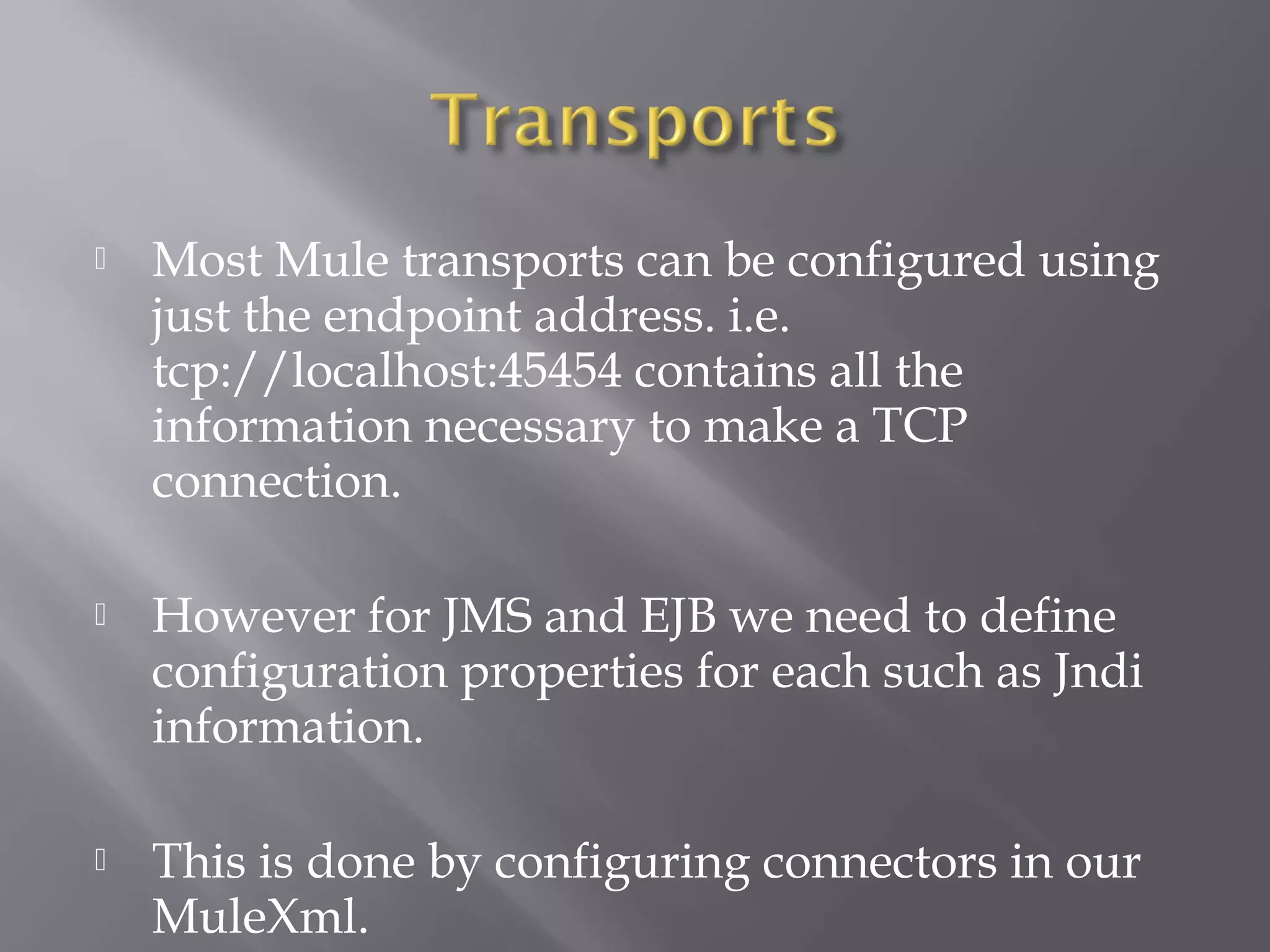  Most Mule transports can be configured using
just the endpoint address. i.e.
tcp://localhost:45454 contains all the
information necessary to make a TCP
connection.
 However for JMS and EJB we need to define
configuration properties for each such as Jndi
information.
 This is done by configuring connectors in our
MuleXml.
 