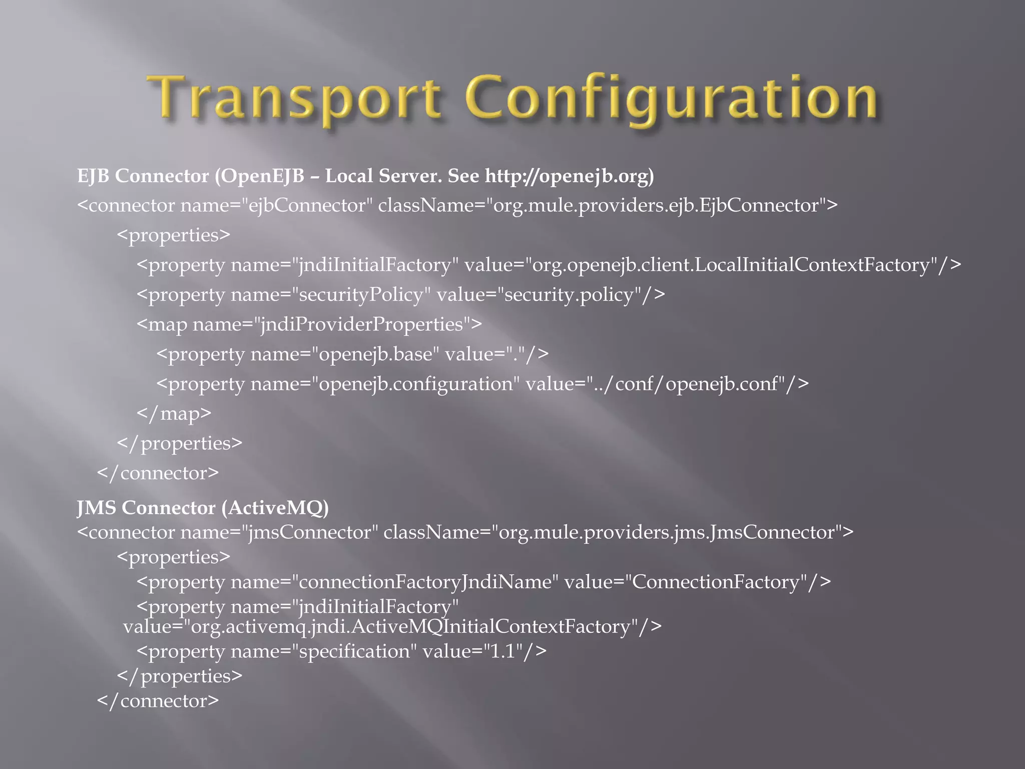 EJB Connector (OpenEJB – Local Server. See http://openejb.org)
<connector name="ejbConnector" className="org.mule.providers.ejb.EjbConnector">
<properties>
<property name="jndiInitialFactory" value="org.openejb.client.LocalInitialContextFactory"/>
<property name="securityPolicy" value="security.policy"/>
<map name="jndiProviderProperties">
<property name="openejb.base" value="."/>
<property name="openejb.configuration" value="../conf/openejb.conf"/>
</map>
</properties>
</connector>
JMS Connector (ActiveMQ)
<connector name="jmsConnector" className="org.mule.providers.jms.JmsConnector">
<properties>
<property name="connectionFactoryJndiName" value="ConnectionFactory"/>
<property name="jndiInitialFactory"
value="org.activemq.jndi.ActiveMQInitialContextFactory"/>
<property name="specification" value="1.1"/>
</properties>
</connector>
 