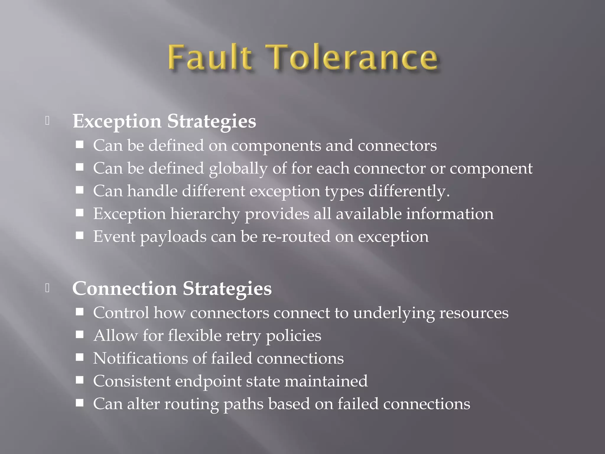  Exception Strategies
 Can be defined on components and connectors
 Can be defined globally of for each connector or component
 Can handle different exception types differently.
 Exception hierarchy provides all available information
 Event payloads can be re-routed on exception
 Connection Strategies
 Control how connectors connect to underlying resources
 Allow for flexible retry policies
 Notifications of failed connections
 Consistent endpoint state maintained
 Can alter routing paths based on failed connections
 