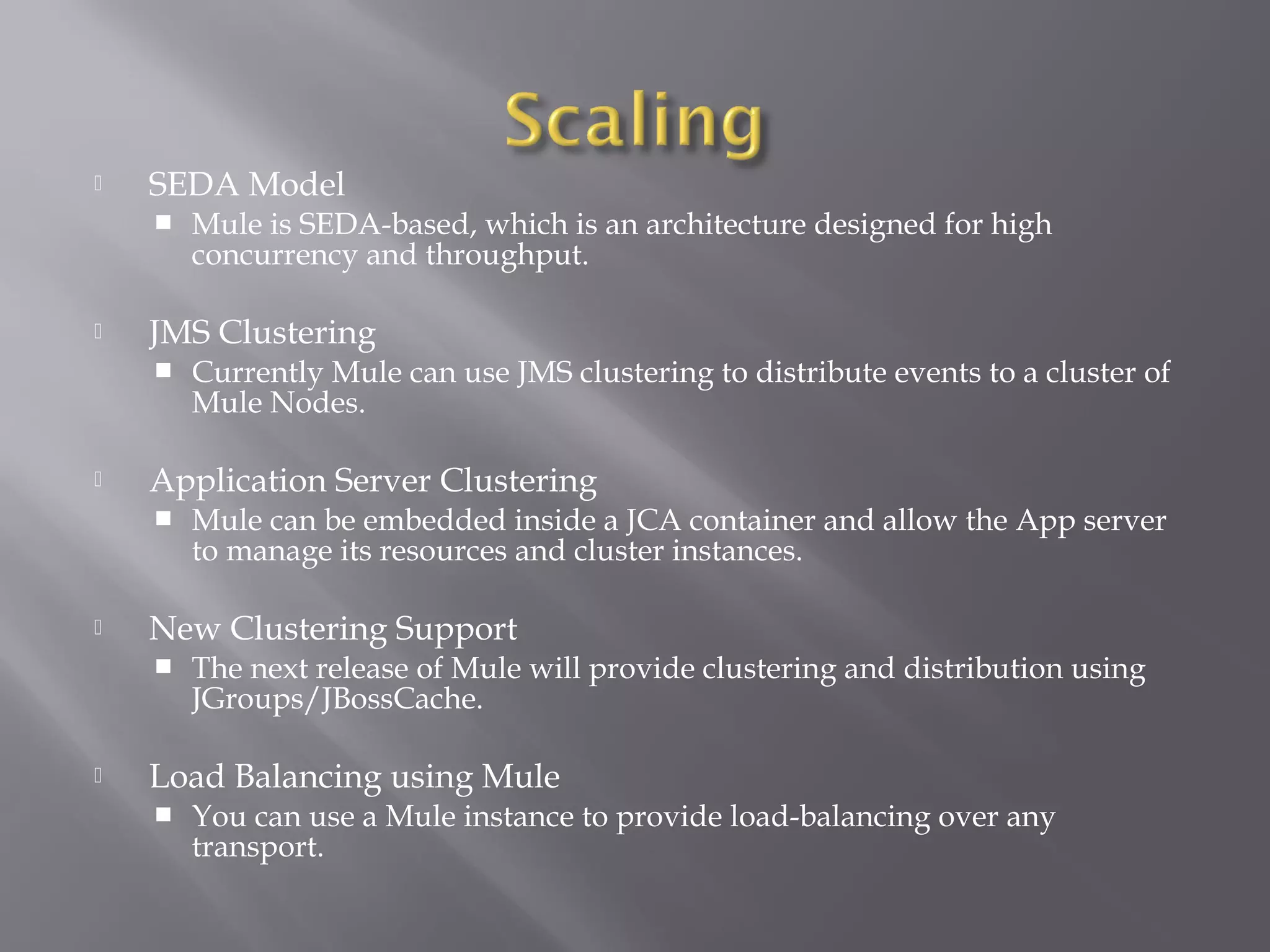  SEDA Model
 Mule is SEDA-based, which is an architecture designed for high
concurrency and throughput.
 JMS Clustering
 Currently Mule can use JMS clustering to distribute events to a cluster of
Mule Nodes.
 Application Server Clustering
 Mule can be embedded inside a JCA container and allow the App server
to manage its resources and cluster instances.
 New Clustering Support
 The next release of Mule will provide clustering and distribution using
JGroups/JBossCache.
 Load Balancing using Mule
 You can use a Mule instance to provide load-balancing over any
transport.
 