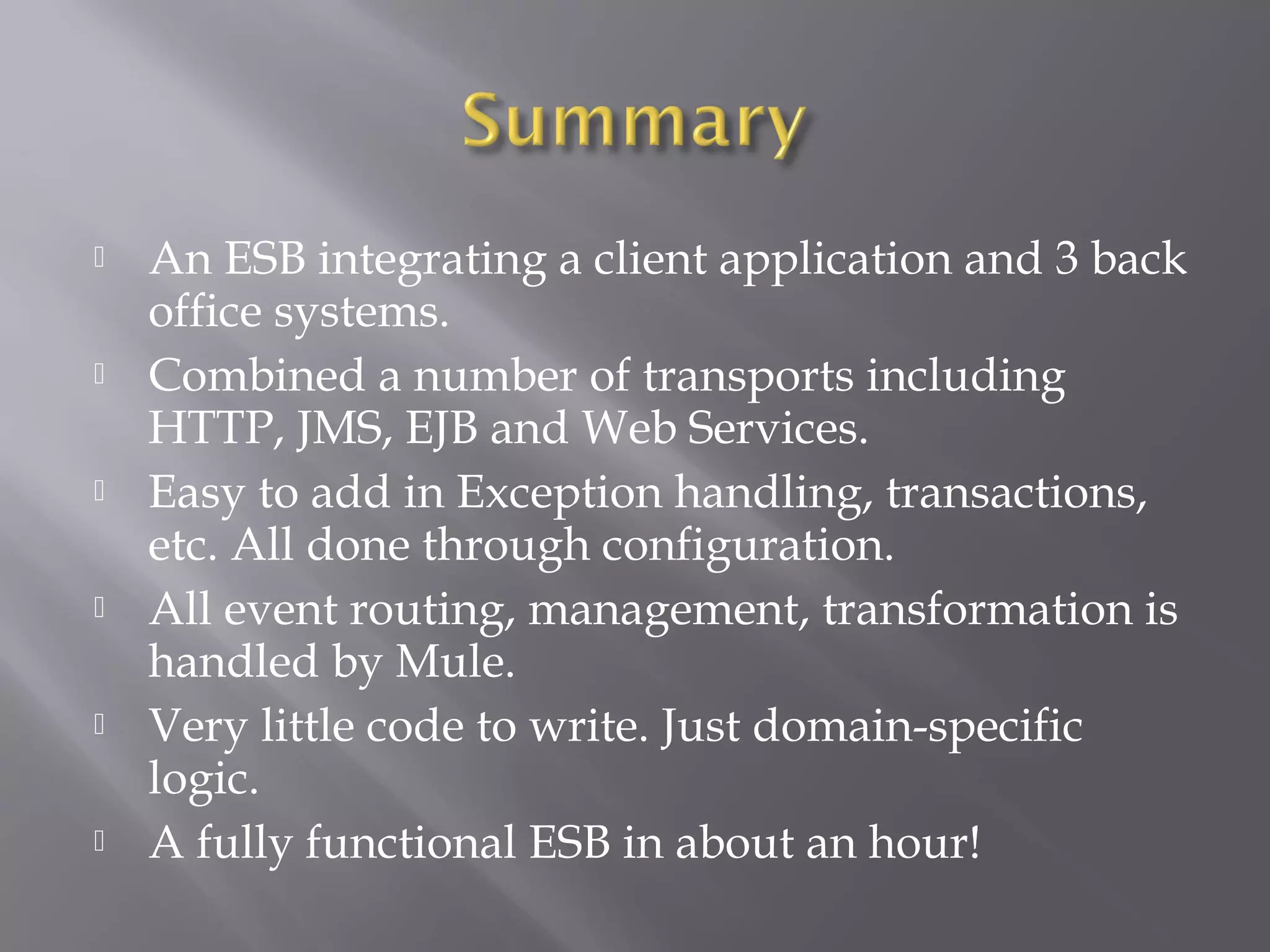  An ESB integrating a client application and 3 back
office systems.
 Combined a number of transports including
HTTP, JMS, EJB and Web Services.
 Easy to add in Exception handling, transactions,
etc. All done through configuration.
 All event routing, management, transformation is
handled by Mule.
 Very little code to write. Just domain-specific
logic.
 A fully functional ESB in about an hour!
 