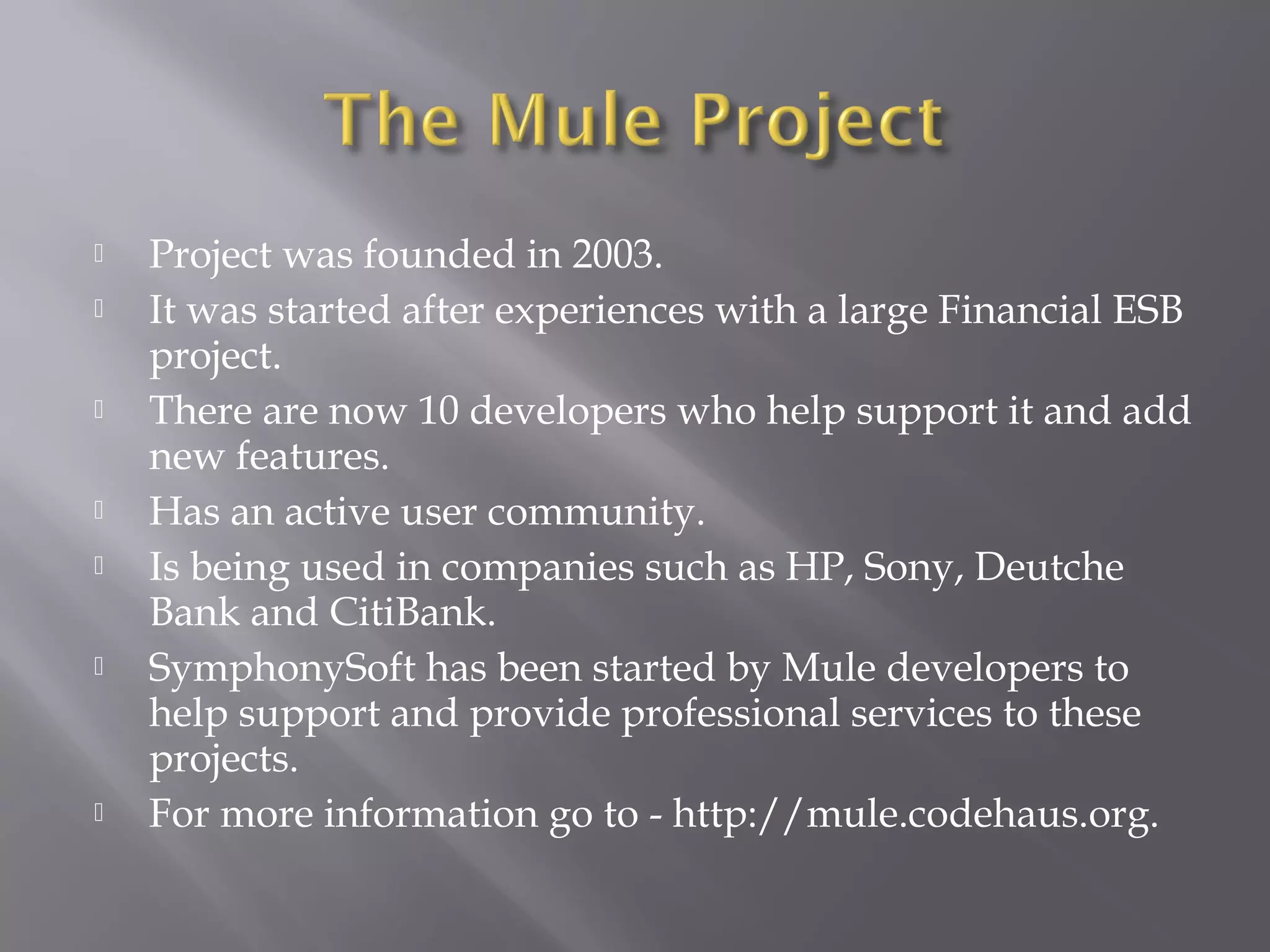  Project was founded in 2003.
 It was started after experiences with a large Financial ESB
project.
 There are now 10 developers who help support it and add
new features.
 Has an active user community.
 Is being used in companies such as HP, Sony, Deutche
Bank and CitiBank.
 SymphonySoft has been started by Mule developers to
help support and provide professional services to these
projects.
 For more information go to - http://mule.codehaus.org.
 