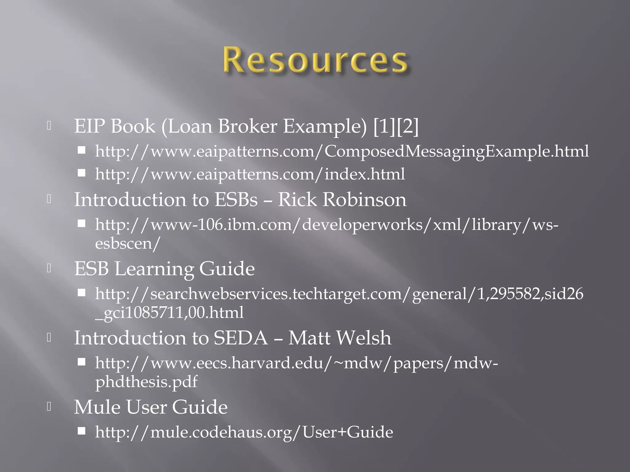  EIP Book (Loan Broker Example) [1][2]
 http://www.eaipatterns.com/ComposedMessagingExample.html
 http://www.eaipatterns.com/index.html
 Introduction to ESBs – Rick Robinson
 http://www-106.ibm.com/developerworks/xml/library/ws-
esbscen/
 ESB Learning Guide
 http://searchwebservices.techtarget.com/general/1,295582,sid26
_gci1085711,00.html
 Introduction to SEDA – Matt Welsh
 http://www.eecs.harvard.edu/~mdw/papers/mdw-
phdthesis.pdf
 Mule User Guide
 http://mule.codehaus.org/User+Guide
 
