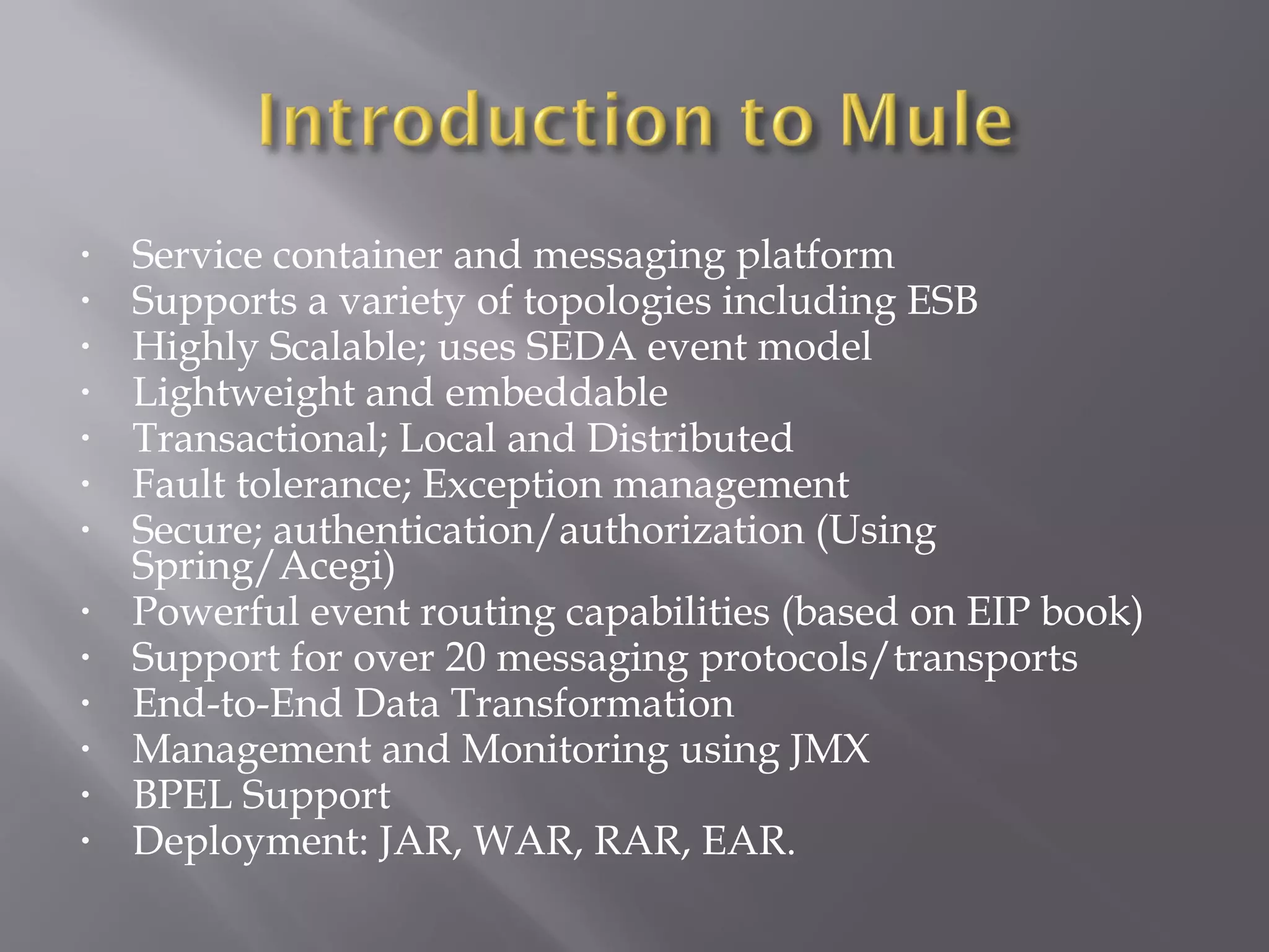 • Service container and messaging platform
• Supports a variety of topologies including ESB
• Highly Scalable; uses SEDA event model
• Lightweight and embeddable
• Transactional; Local and Distributed
• Fault tolerance; Exception management
• Secure; authentication/authorization (Using
Spring/Acegi)
• Powerful event routing capabilities (based on EIP book)
• Support for over 20 messaging protocols/transports
• End-to-End Data Transformation
• Management and Monitoring using JMX
• BPEL Support
• Deployment: JAR, WAR, RAR, EAR.
 