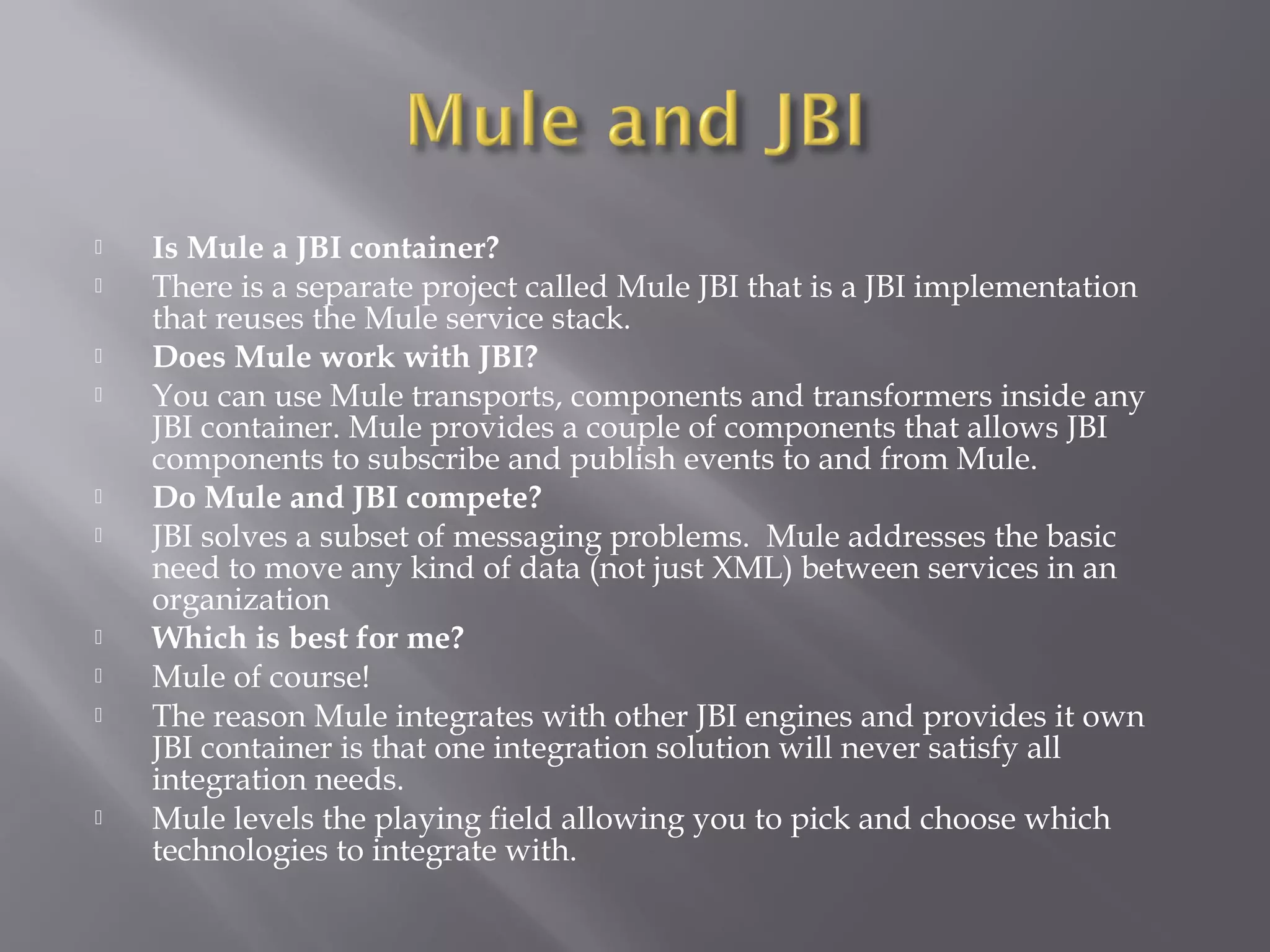  Is Mule a JBI container?
 There is a separate project called Mule JBI that is a JBI implementation
that reuses the Mule service stack.
 Does Mule work with JBI?
 You can use Mule transports, components and transformers inside any
JBI container. Mule provides a couple of components that allows JBI
components to subscribe and publish events to and from Mule.
 Do Mule and JBI compete?
 JBI solves a subset of messaging problems. Mule addresses the basic
need to move any kind of data (not just XML) between services in an
organization
 Which is best for me?
 Mule of course!
 The reason Mule integrates with other JBI engines and provides it own
JBI container is that one integration solution will never satisfy all
integration needs.
 Mule levels the playing field allowing you to pick and choose which
technologies to integrate with.
 