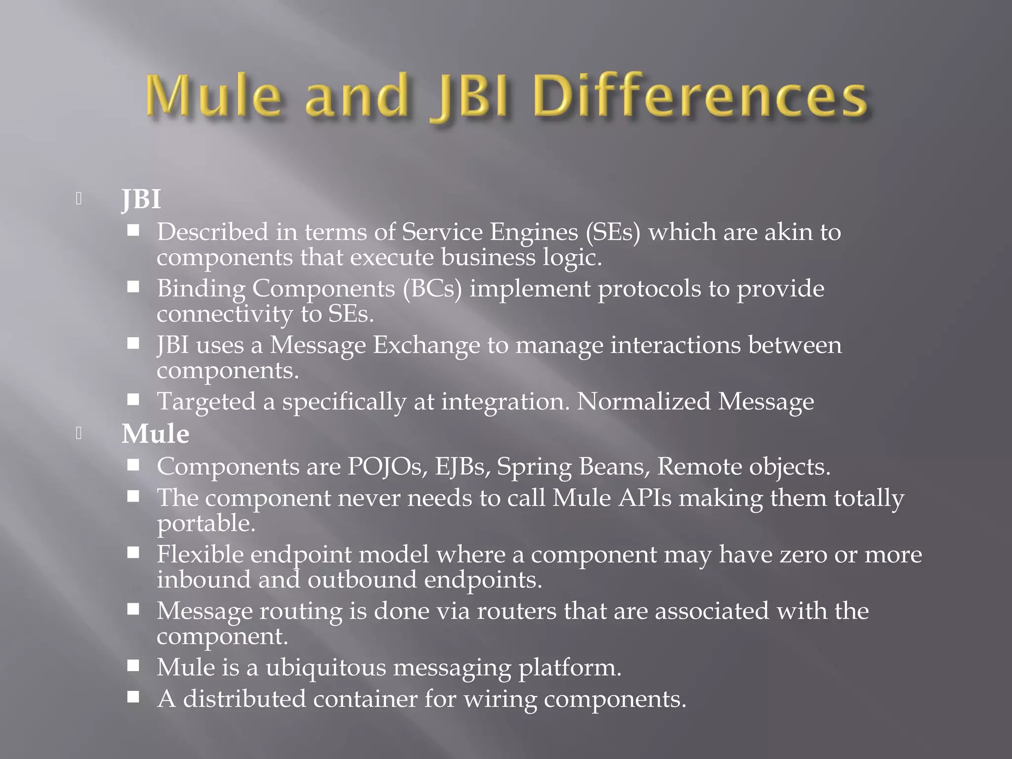  JBI
 Described in terms of Service Engines (SEs) which are akin to
components that execute business logic.
 Binding Components (BCs) implement protocols to provide
connectivity to SEs.
 JBI uses a Message Exchange to manage interactions between
components.
 Targeted a specifically at integration. Normalized Message
 Mule
 Components are POJOs, EJBs, Spring Beans, Remote objects.
 The component never needs to call Mule APIs making them totally
portable.
 Flexible endpoint model where a component may have zero or more
inbound and outbound endpoints.
 Message routing is done via routers that are associated with the
component.
 Mule is a ubiquitous messaging platform.
 A distributed container for wiring components.
 
