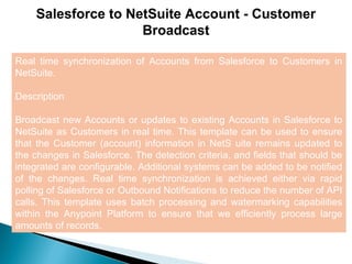 7
Salesforce to NetSuite Account - Customer
Broadcast
Real time synchronization of Accounts from Salesforce to Customers in
NetSuite.
Description
Broadcast new Accounts or updates to existing Accounts in Salesforce to
NetSuite as Customers in real time. This template can be used to ensure
that the Customer (account) information in NetS uite remains updated to
the changes in Salesforce. The detection criteria, and fields that should be
integrated are configurable. Additional systems can be added to be notified
of the changes. Real time synchronization is achieved either via rapid
polling of Salesforce or Outbound Notifications to reduce the number of API
calls. This template uses batch processing and watermarking capabilities
within the Anypoint Platform to ensure that we efficiently process large
amounts of records.
 