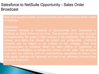 8
Salesforce to NetSuite Opportunity - Sales Order
Broadcast
Real time synchronization of Opportunities from Salesforce to Sales orders
in NetSuite.
Description
Broadcast changes or creations of Opportunities from Salesforce to
NetSuite as Sales Orders in real time. This template can be used as a part
of implementing the quote to cash process in the enterprise. The detection
criteria, and fields that should be moved are configurable. Additional
systems can be added to be notified of the changes. Real time
synchronization is achieved either via rapid polling of Salesforce or
Outbound Notifications to reduce the number of API calls. This template
uses both our batching and our watermarking capabilities to ensure that
only recent changes are captured and that it can efficiently process large
amounts of records.
 