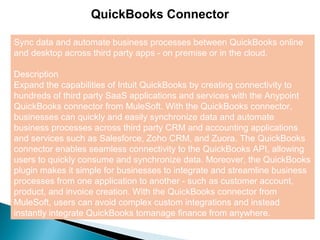 2
QuickBooks Connector
Sync data and automate business processes between QuickBooks online
and desktop across third party apps - on premise or in the cloud.
Description
Expand the capabilities of Intuit QuickBooks by creating connectivity to
hundreds of third party SaaS applications and services with the Anypoint
QuickBooks connector from MuleSoft. With the QuickBooks connector,
businesses can quickly and easily synchronize data and automate
business processes across third party CRM and accounting applications
and services such as Salesforce, Zoho CRM, and Zuora. The QuickBooks
connector enables seamless connectivity to the QuickBooks API, allowing
users to quickly consume and synchronize data. Moreover, the QuickBooks
plugin makes it simple for businesses to integrate and streamline business
processes from one application to another - such as customer account,
product, and invoice creation. With the QuickBooks connector from
MuleSoft, users can avoid complex custom integrations and instead
instantly integrate QuickBooks tomanage finance from anywhere.
 