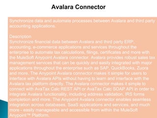 3
Avalara Connector
Synchronize data and automate processes between Avalara and third party
accounting applications.
Description
Synchronize financial data between Avalara and third party ERP,
accounting, e-commerce applications and services throughout the
enterprise to automate tax calculations, filings, certificates and more with
the MuleSoft Anypoint Avalara connector. Avalara provides robust sales tax
management services that can be quickly and easily integrated with major
applications throughout the enterprise such as SAP, QuickBooks, Zuora
and more. The Anypoint Avalara connector makes it simple for users to
interface with Avalara APIs without having to learn and interface with the
Avalara tax platform directly. The Avalara connector makes it simple to
connect with AvaTax Calc REST API or AvaTax Calc SOAP API in order to
integrate Avalara functionality, including address validation, IRS forms
completion and more. The Anypoint Avalara connector enables seamless
integration across databases, SaaS applications and services, and much
more - easily manageable and accessible from within the MuleSoft
Anypoint™ Platform.
 