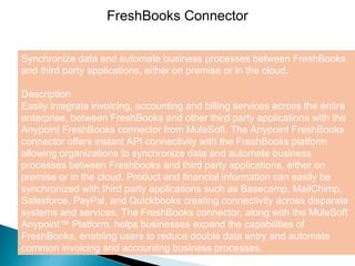 4
FreshBooks Connector
Synchronize data and automate business processes between FreshBooks
and third party applications, either on premise or in the cloud.
Description
Easily integrate invoicing, accounting and billing services across the entire
enterprise, between FreshBooks and other third party applications with the
Anypoint FreshBooks connector from MuleSoft. The Anypoint FreshBooks
connector offers instant API connectivity with the FreshBooks platform
allowing organizations to synchronize data and automate business
processes between Freshbooks and third party applications, either on
premise or in the cloud. Product and financial information can easily be
synchronized with third party applications such as Basecamp, MailChimp,
Salesforce, PayPal, and Quickbooks creating connectivity across disparate
systems and services. The FreshBooks connector, along with the MuleSoft
Anypoint™ Platform, helps businesses expand the capabilities of
FreshBooks, enabling users to reduce double data entry and automate
common invoicing and accounting business processes.
 