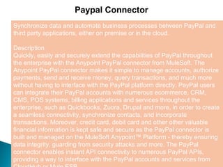 5
Paypal Connector
Synchronize data and automate business processes between PayPal and
third party applications, either on premise or in the cloud.
Description
Quickly, easily and securely extend the capabilities of PayPal throughout
the enterprise with the Anypoint PayPal connector from MuleSoft. The
Anypoint PayPal connector makes it simple to manage accounts, authorize
payments, send and receive money, query transactions, and much more
without having to interface with the PayPal platform directly. PayPal users
can integrate their PayPal accounts with numerous ecommerce, CRM,
CMS, POS systems, billing applications and services throughout the
enterprise, such as Quickbooks, Zuora, Drupal and more, in order to create
a seamless connectivity, synchronize contacts, and incorporate
transactions. Moreover, credit card, debit card and other other valuable
financial information is kept safe and secure as the PayPal connector is
built and managed on the MuleSoft Anypoint™ Platform - thereby ensuring
data integrity, guarding from security attacks and more. The PayPal
connector enables instant API connectivity to numerous PayPal APIs,
providing a way to interface with the PayPal accounts and services from
 