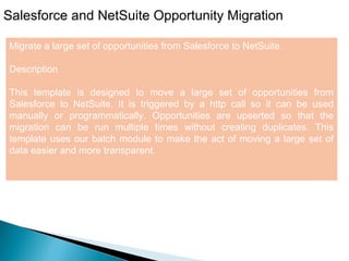 9
Salesforce and NetSuite Opportunity Migration
Migrate a large set of opportunities from Salesforce to NetSuite.
Description
This template is designed to move a large set of opportunities from
Salesforce to NetSuite. It is triggered by a http call so it can be used
manually or programmatically. Opportunities are upserted so that the
migration can be run multiple times without creating duplicates. This
template uses our batch module to make the act of moving a large set of
data easier and more transparent.
 