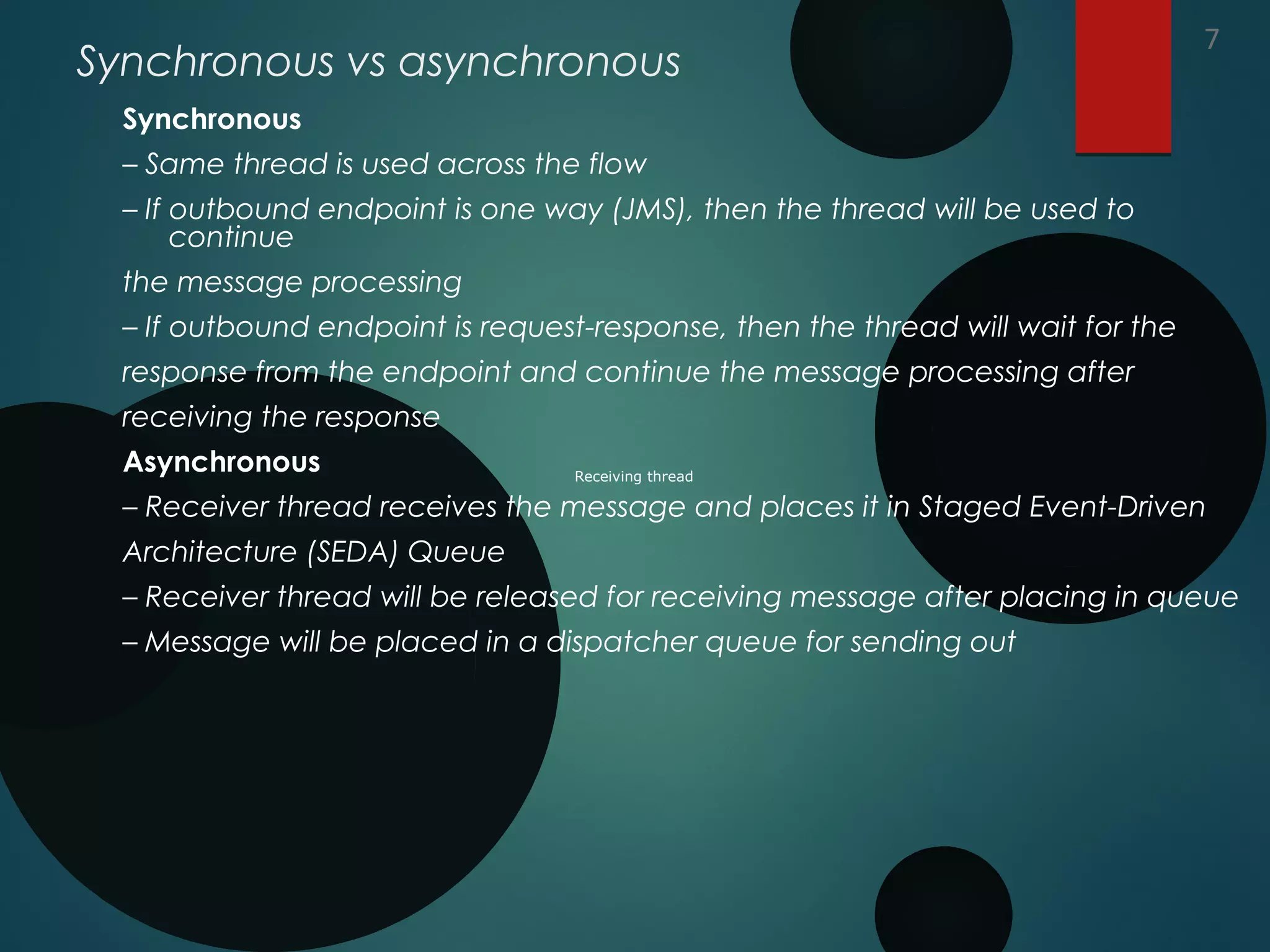 Synchronous vs asynchronous
Synchronous
– Same thread is used across the flow
– If outbound endpoint is one way (JMS), then the thread will be used to
continue
the message processing
– If outbound endpoint is request-response, then the thread will wait for the
response from the endpoint and continue the message processing after
receiving the response
Asynchronous
– Receiver thread receives the message and places it in Staged Event-Driven
Architecture (SEDA) Queue
– Receiver thread will be released for receiving message after placing in queue
– Message will be placed in a dispatcher queue for sending out
7
Receiving thread
 