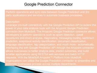 4
Google Prediction Connector
Perform operations and sync data between Google Prediction and 3rd
party applications and services to automate business processes.
Description
Leverage pre-built connectivity with the Google Prediction API to extend the
power of your data analysis tools with the Anypoint Google Prediction
connector from MuleSoft. The Anypoint Google Prediction connector allows
developers to perform operations such as spam detection, upsell
opportunity and churn analysis, diagnostics, messaging routing, sentiment
prediction, suspicious activity identification, document classification,
language identification, tag categorization, and much more - automatically.
Interfacing the with Google Prediction API through the Anypoint connector
allows businesses to better analyze data, predict outcomes, and build
smarter applications using RESTful web services and batch HTTP
requests. With the MuleSoft Anypoint™ Platform from MuleSoft,
organizations can utilize the Google Prediction connector to streamline and
automate businesses process across multiple departments.
 