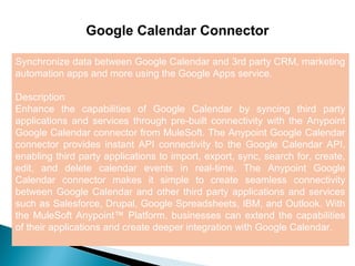 7
Google Calendar Connector
Synchronize data between Google Calendar and 3rd party CRM, marketing
automation apps and more using the Google Apps service.
Description
Enhance the capabilities of Google Calendar by syncing third party
applications and services through pre-built connectivity with the Anypoint
Google Calendar connector from MuleSoft. The Anypoint Google Calendar
connector provides instant API connectivity to the Google Calendar API,
enabling third party applications to import, export, sync, search for, create,
edit, and delete calendar events in real-time. The Anypoint Google
Calendar connector makes it simple to create seamless connectivity
between Google Calendar and other third party applications and services
such as Salesforce, Drupal, Google Spreadsheets, IBM, and Outlook. With
the MuleSoft Anypoint™ Platform, businesses can extend the capabilities
of their applications and create deeper integration with Google Calendar.
 