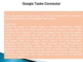 5
Google Tasks Connector
Sync data between Google Tasks and 3rd party collaboration, mobile and
social applications using the Google Apps service.
Description
Extend the power of Google Tasks by creating connectivity between
Google Tasks and the entire enterprise with the Anypoint Google Tasks
connector from MuleSoft. The Anypoint Google Tasks connectors enables
instant API connectivity with the Google Task API, giving developers
access to metadata and content within Google Tasks. Users can access
the Google Tasks API to easily update, search, and read information.
Moreover, the Anypoint Google Tasks connector allows businesses to
streamline and integrate process between Google Tasks and other
applications throughout the enterprise - such as Salesforce, Clarizen, and
Zendesk - making it simple to manage task lists from various applications.
Applications integration with Google Tasks is powered by the MuleSoft
Anypoint™ Platform.
 