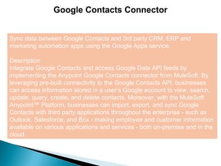 6
Google Contacts Connector
Sync data between Google Contacts and 3rd party CRM, ERP and
marketing automation apps using the Google Apps service.
Description
Integrate Google Contacts and access Google Data API feeds by
implementing the Anypoint Google Contacts connector from MuleSoft. By
leveraging pre-built connectivity to the Google Contacts API, businesses
can access information stored in a user’s Google account to view, search,
update, query, create, and delete contacts. Moreover, with the MuleSoft
Anypoint™ Platform, businesses can import, export, and sync Google
Contacts with third party applications throughout the enterprise - such as
Outlook, Salesforce, and Box - making employee and customer information
available on various applications and services - both on-premise and in the
cloud.
 