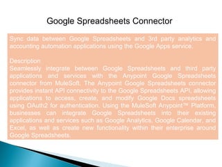 8
Google Spreadsheets Connector
Sync data between Google Spreadsheets and 3rd party analytics and
accounting automation applications using the Google Apps service.
Description
Seamlessly integrate between Google Spreadsheets and third party
applications and services with the Anypoint Google Spreadsheets
connector from MuleSoft. The Anypoint Google Spreadsheets connector
provides instant API connectivity to the Google Spreadsheets API, allowing
applications to access, create, and modify Google Docs spreadsheets
using OAuth2 for authentication. Using the MuleSoft Anypoint™ Platform,
businesses can integrate Google Spreadsheets into their existing
applications and services such as Google Analytics, Google Calendar, and
Excel, as well as create new functionality within their enterprise around
Google Spreadsheets.
 