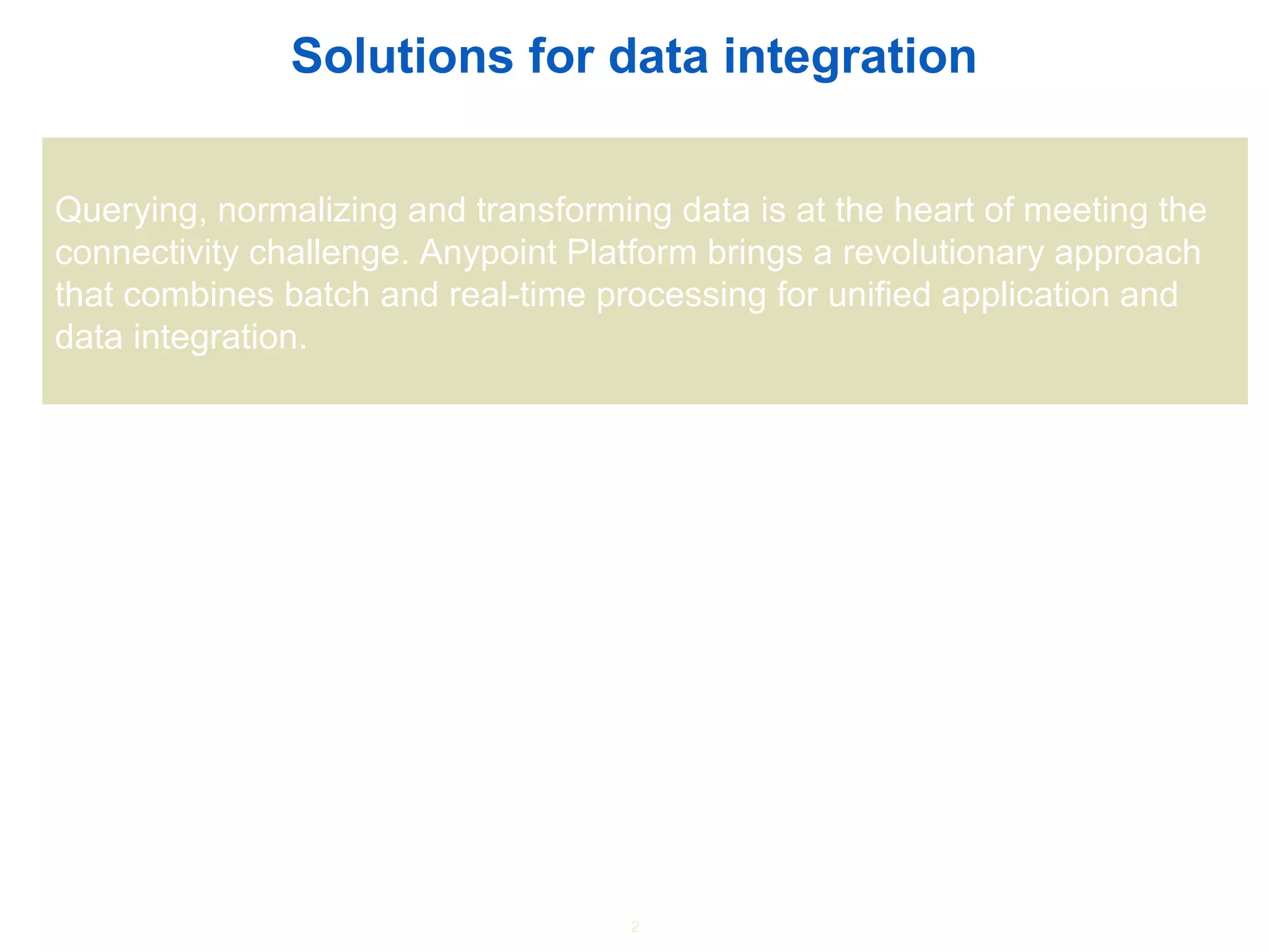 2
Solutions for data integration
Querying, normalizing and transforming data is at the heart of meeting the
connectivity challenge. Anypoint Platform brings a revolutionary approach
that combines batch and real-time processing for unified application and
data integration.
 