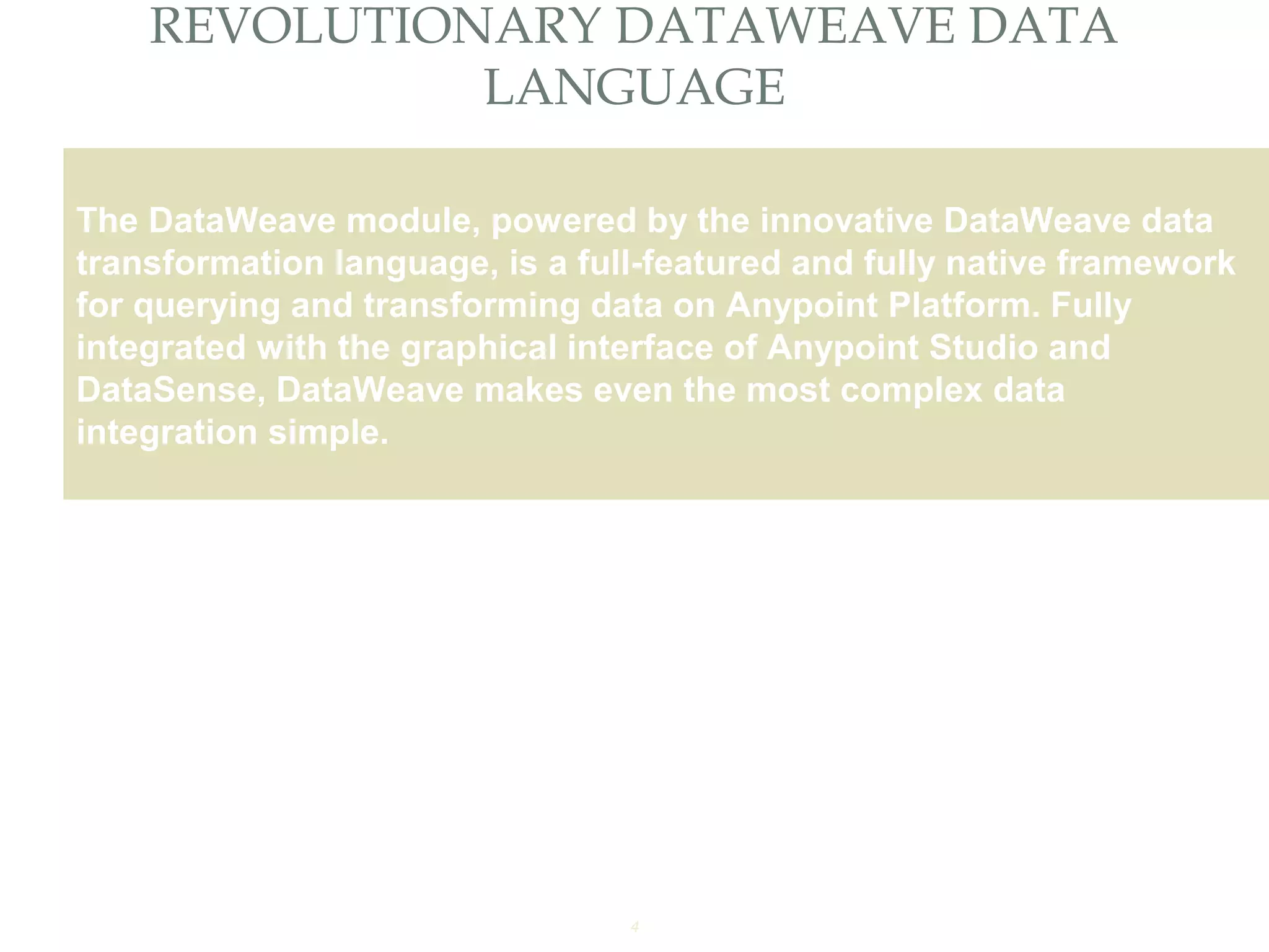 4
REVOLUTIONARY DATAWEAVE DATA
LANGUAGE
Providing an External HTTP or HTTPS Port
The DataWeave module, powered by the innovative DataWeave data
transformation language, is a full-featured and fully native framework
for querying and transforming data on Anypoint Platform. Fully
integrated with the graphical interface of Anypoint Studio and
DataSense, DataWeave makes even the most complex data
integration simple.
 