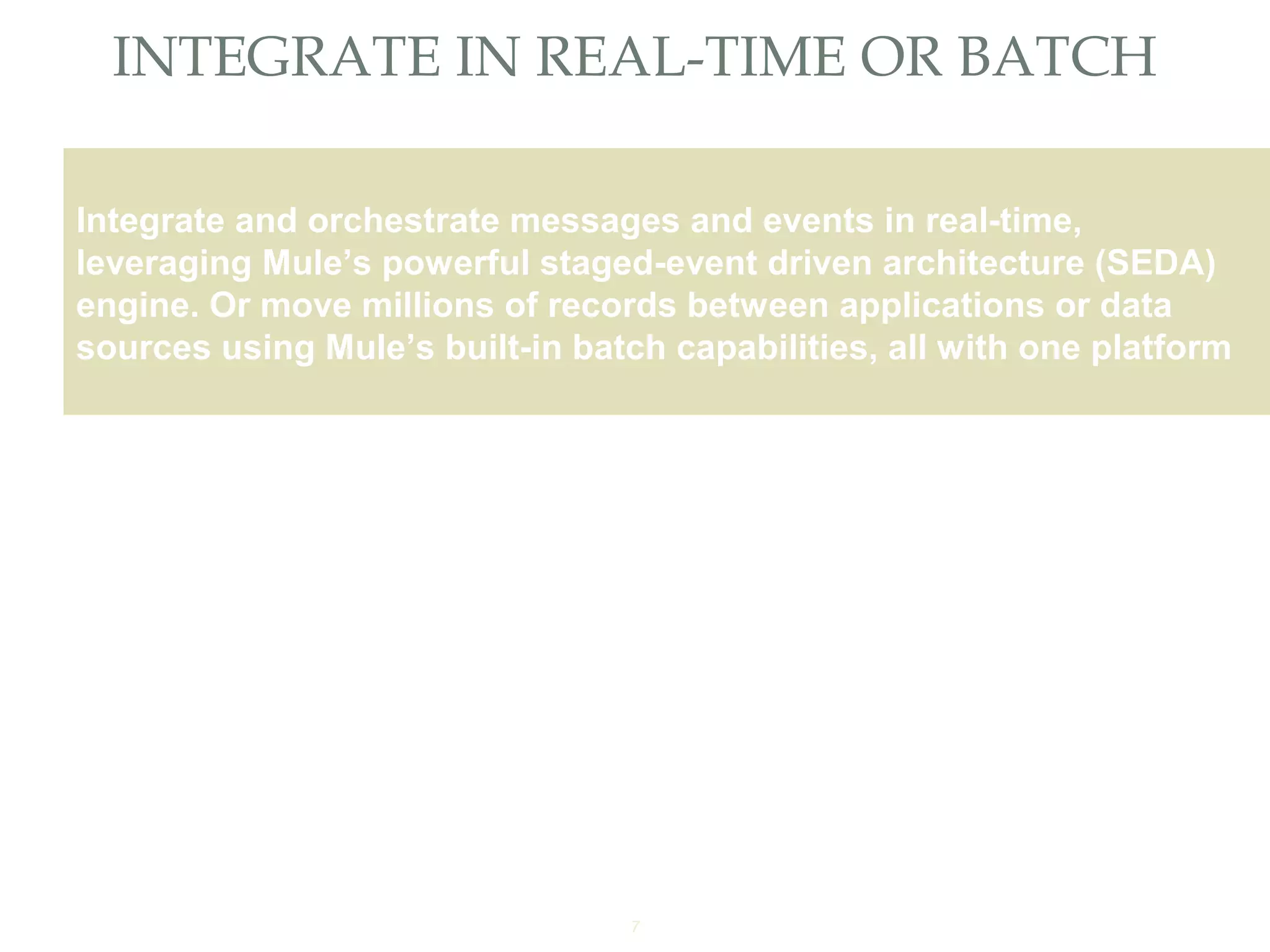7
INTEGRATE IN REAL-TIME OR BATCH
Providing an External HTTP or HTTPS Port
Integrate and orchestrate messages and events in real-time,
leveraging Mule’s powerful staged-event driven architecture (SEDA)
engine. Or move millions of records between applications or data
sources using Mule’s built-in batch capabilities, all with one platform
 