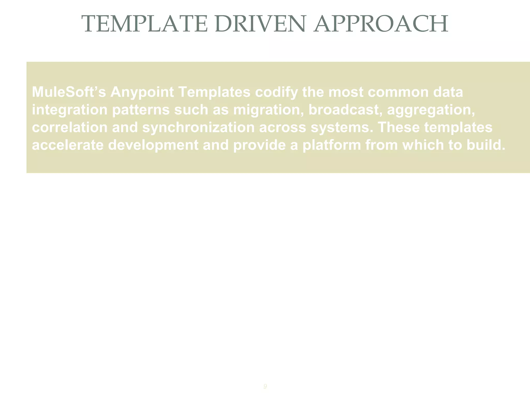 9
TEMPLATE DRIVEN APPROACH
Providing an External HTTP or HTTPS Port
MuleSoft’s Anypoint Templates codify the most common data
integration patterns such as migration, broadcast, aggregation,
correlation and synchronization across systems. These templates
accelerate development and provide a platform from which to build.
 