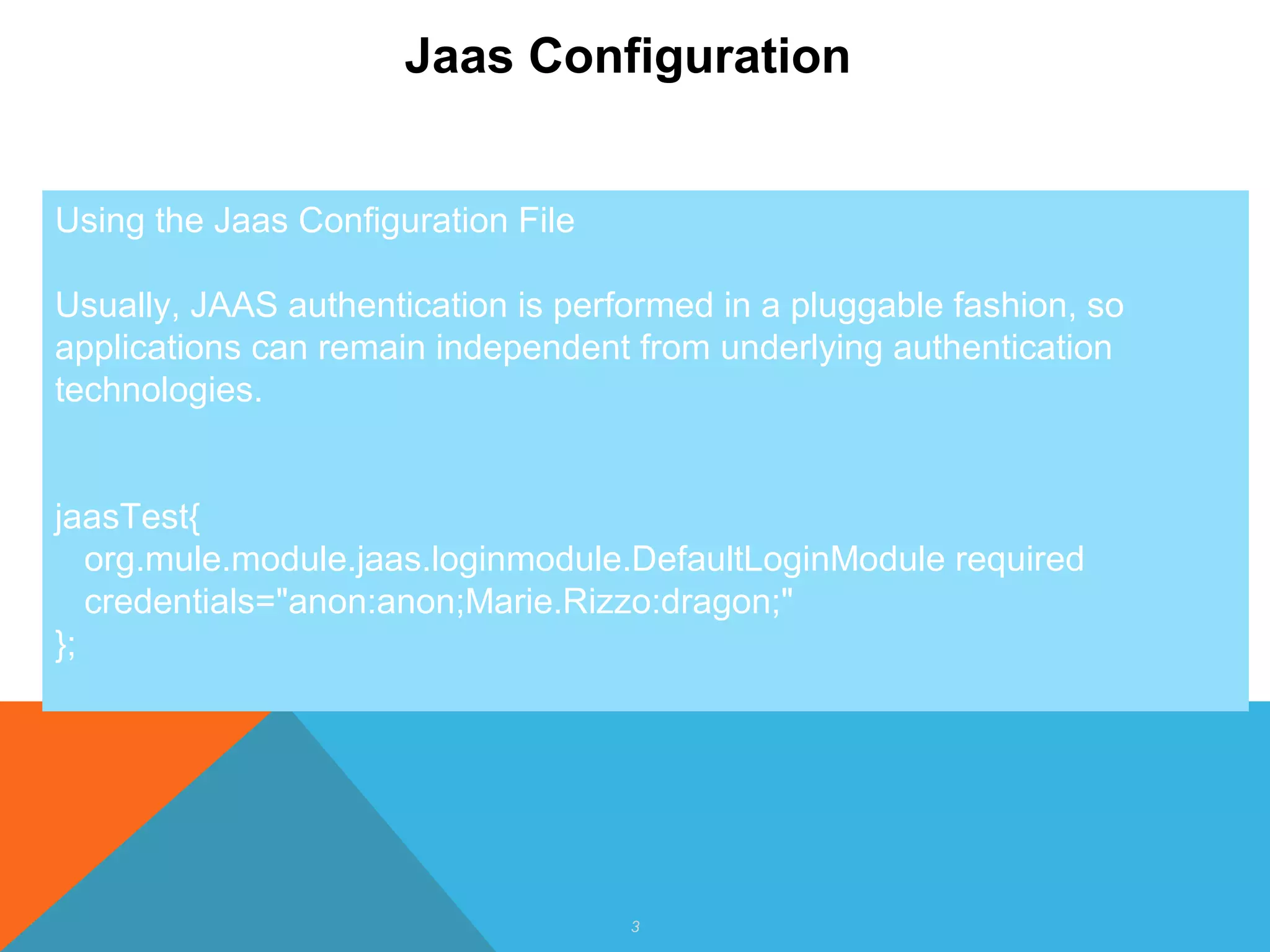3
Jaas Configuration
Using the Jaas Configuration File
Usually, JAAS authentication is performed in a pluggable fashion, so
applications can remain independent from underlying authentication
technologies.
jaasTest{
org.mule.module.jaas.loginmodule.DefaultLoginModule required
credentials="anon:anon;Marie.Rizzo:dragon;"
};
 