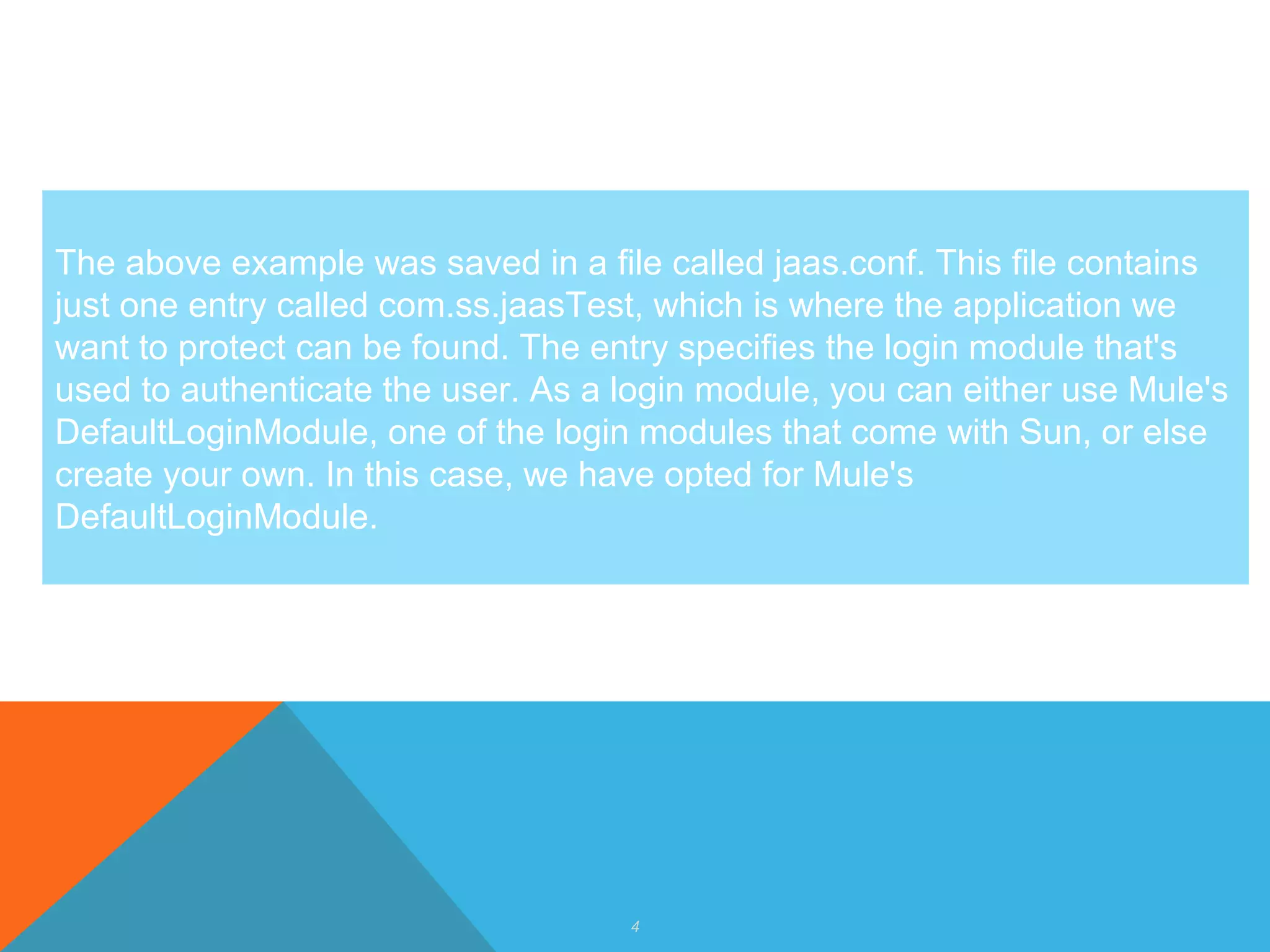4
The above example was saved in a file called jaas.conf. This file contains
just one entry called com.ss.jaasTest, which is where the application we
want to protect can be found. The entry specifies the login module that's
used to authenticate the user. As a login module, you can either use Mule's
DefaultLoginModule, one of the login modules that come with Sun, or else
create your own. In this case, we have opted for Mule's
DefaultLoginModule.
 