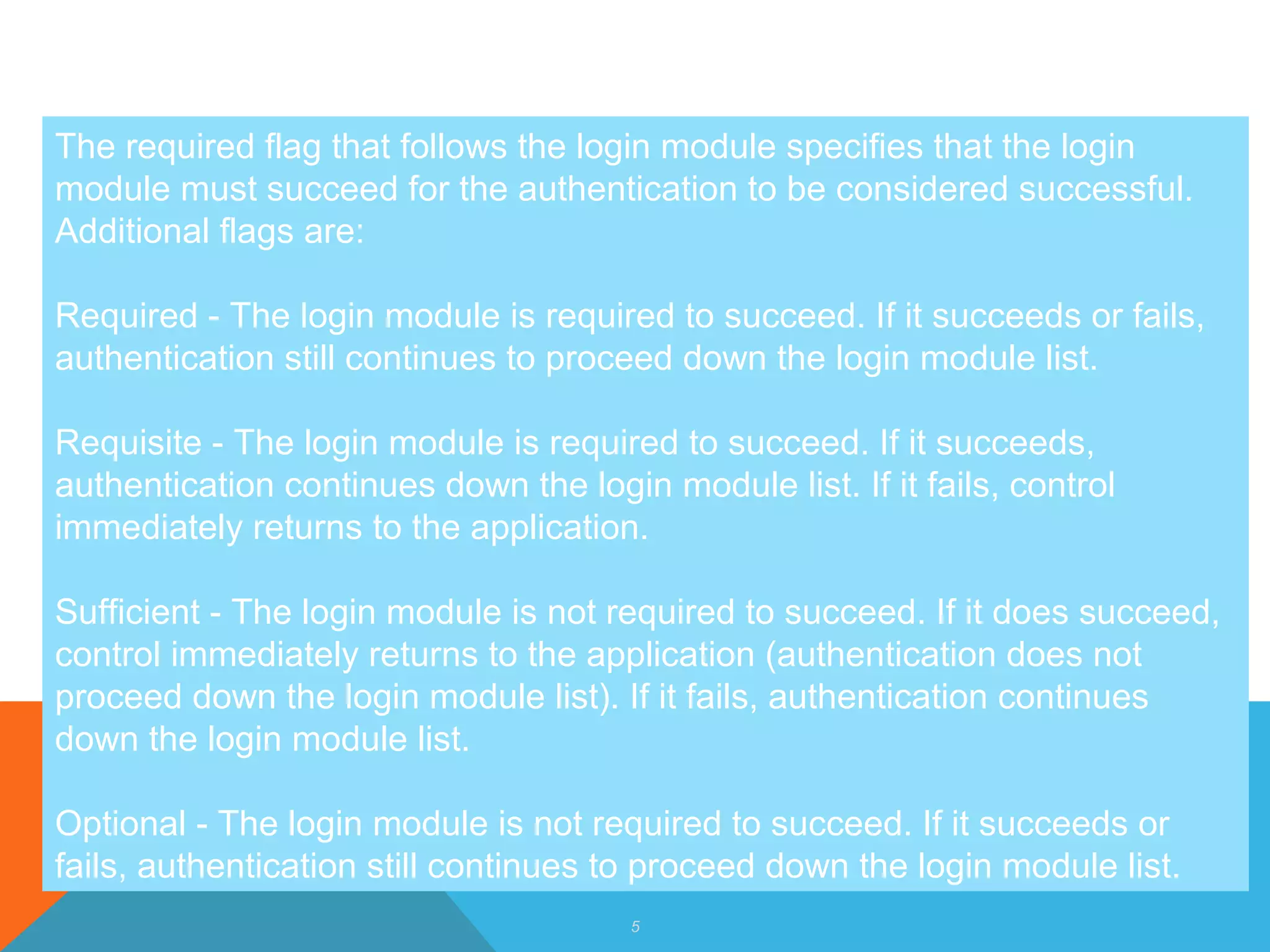 5
The required flag that follows the login module specifies that the login
module must succeed for the authentication to be considered successful.
Additional flags are:
Required - The login module is required to succeed. If it succeeds or fails,
authentication still continues to proceed down the login module list.
Requisite - The login module is required to succeed. If it succeeds,
authentication continues down the login module list. If it fails, control
immediately returns to the application.
Sufficient - The login module is not required to succeed. If it does succeed,
control immediately returns to the application (authentication does not
proceed down the login module list). If it fails, authentication continues
down the login module list.
Optional - The login module is not required to succeed. If it succeeds or
fails, authentication still continues to proceed down the login module list.
 