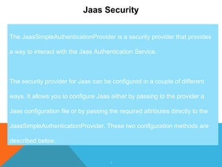 2
Jaas Security
The JaasSimpleAuthenticationProvider is a security provider that provides
a way to interact with the Jaas Authentication Service.
The security provider for Jaas can be configured in a couple of different
ways. It allows you to configure Jaas either by passing to the provider a
Jaas configuration file or by passing the required attributes directly to the
JaasSimpleAuthenticationProvider. These two configuration methods are
described below.
 