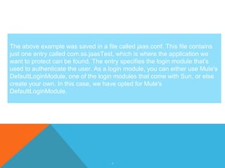 4
The above example was saved in a file called jaas.conf. This file contains
just one entry called com.ss.jaasTest, which is where the application we
want to protect can be found. The entry specifies the login module that's
used to authenticate the user. As a login module, you can either use Mule's
DefaultLoginModule, one of the login modules that come with Sun, or else
create your own. In this case, we have opted for Mule's
DefaultLoginModule.
 