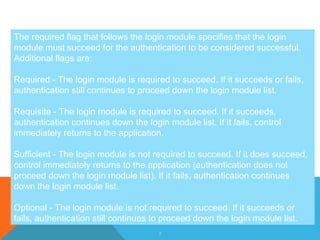 5
The required flag that follows the login module specifies that the login
module must succeed for the authentication to be considered successful.
Additional flags are:
Required - The login module is required to succeed. If it succeeds or fails,
authentication still continues to proceed down the login module list.
Requisite - The login module is required to succeed. If it succeeds,
authentication continues down the login module list. If it fails, control
immediately returns to the application.
Sufficient - The login module is not required to succeed. If it does succeed,
control immediately returns to the application (authentication does not
proceed down the login module list). If it fails, authentication continues
down the login module list.
Optional - The login module is not required to succeed. If it succeeds or
fails, authentication still continues to proceed down the login module list.
 