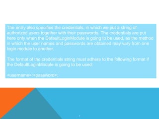 6
The entry also specifies the credentials, in which we put a string of
authorized users together with their passwords. The credentials are put
here only when the DefaultLoginModule is going to be used, as the method
in which the user names and passwords are obtained may vary from one
login module to another.
The format of the credentials string must adhere to the following format if
the DefaultLoginModule is going to be used:
<username>:<password>;
 