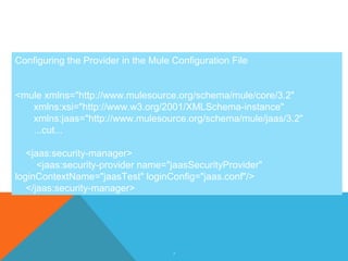 7
Configuring the Provider in the Mule Configuration File
<mule xmlns="http://www.mulesource.org/schema/mule/core/3.2"
xmlns:xsi="http://www.w3.org/2001/XMLSchema-instance"
xmlns:jaas="http://www.mulesource.org/schema/mule/jaas/3.2"
...cut...
<jaas:security-manager>
<jaas:security-provider name="jaasSecurityProvider"
loginContextName="jaasTest" loginConfig="jaas.conf"/>
</jaas:security-manager>
 