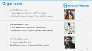 2
Organizers
⮚ Kochi MuleSoft Meetup Leader.
⮚ 7+ Years of Experience in Integrations and API Technologies.
⮚ Certified MuleSoft Developer, Integration Architect and Platform Architect
⮚ Kochi Mulesoft Meetup Leader.
⮚ 10+ years of Integration Experience
⮚ Certified Mulesoft Developer, Certified Mulesoft Platform Architect
⮚ Kochi Mulesoft Meetup Leader.
⮚ 5+ Years of Experience in Integrations and API Technologies.
⮚ Certified MuleSoft Developer, Integration Architect and Platform Architect.
 