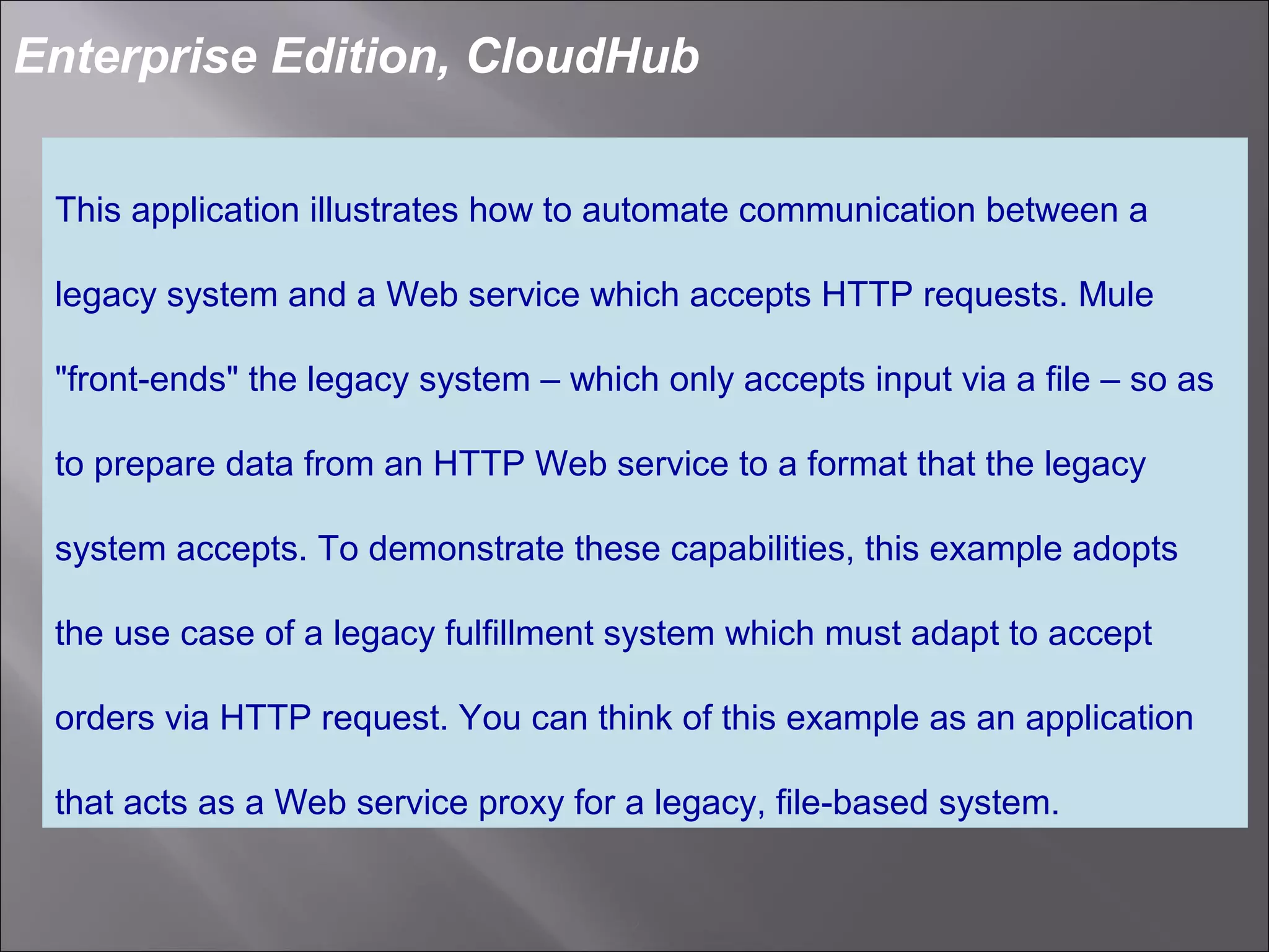 2
Enterprise Edition, CloudHub
This application illustrates how to automate communication between a
legacy system and a Web service which accepts HTTP requests. Mule
"front-ends" the legacy system – which only accepts input via a file – so as
to prepare data from an HTTP Web service to a format that the legacy
system accepts. To demonstrate these capabilities, this example adopts
the use case of a legacy fulfillment system which must adapt to accept
orders via HTTP request. You can think of this example as an application
that acts as a Web service proxy for a legacy, file-based system.
 