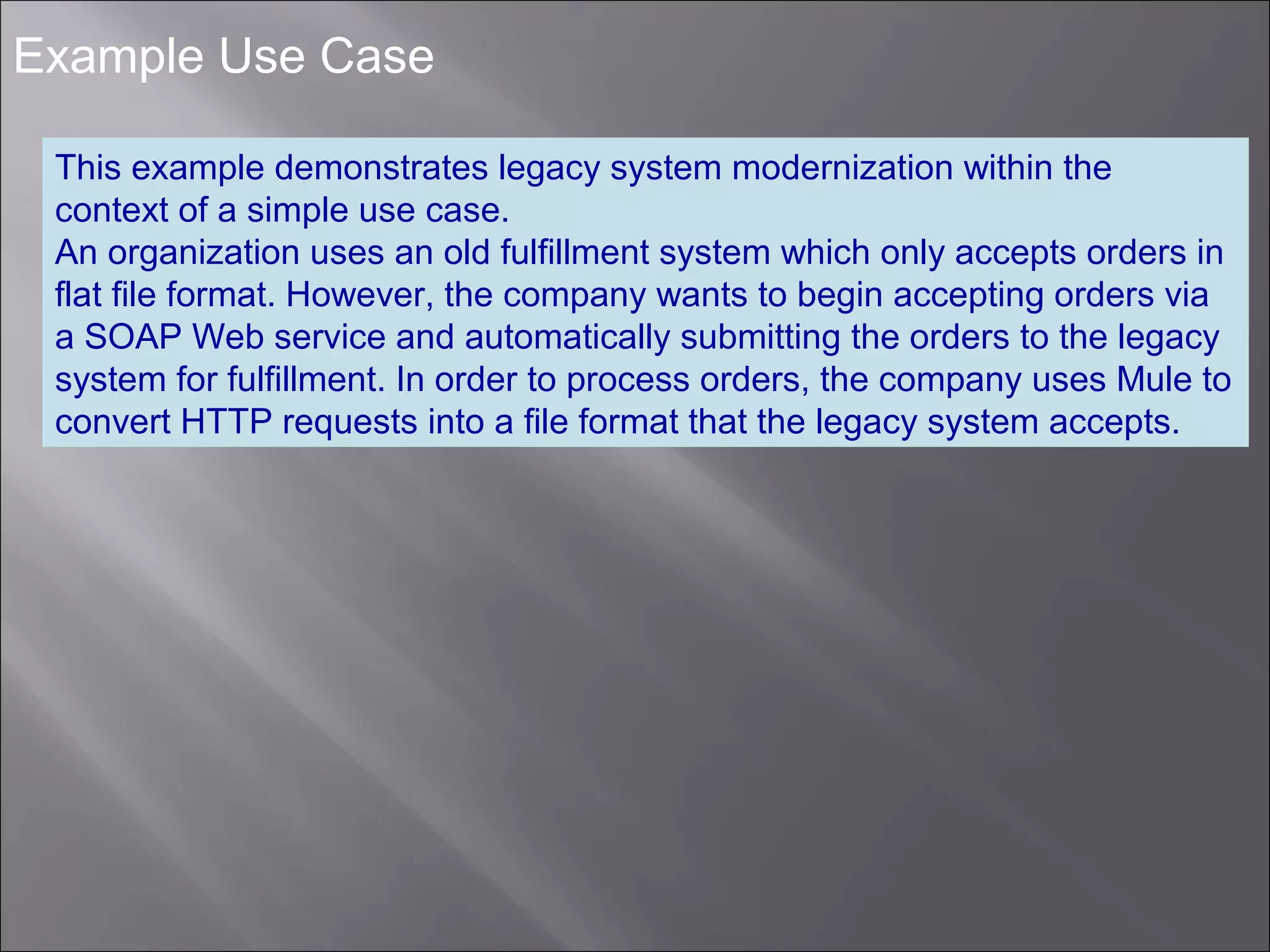 3
Example Use Case
This example demonstrates legacy system modernization within the
context of a simple use case.
An organization uses an old fulfillment system which only accepts orders in
flat file format. However, the company wants to begin accepting orders via
a SOAP Web service and automatically submitting the orders to the legacy
system for fulfillment. In order to process orders, the company uses Mule to
convert HTTP requests into a file format that the legacy system accepts.
 