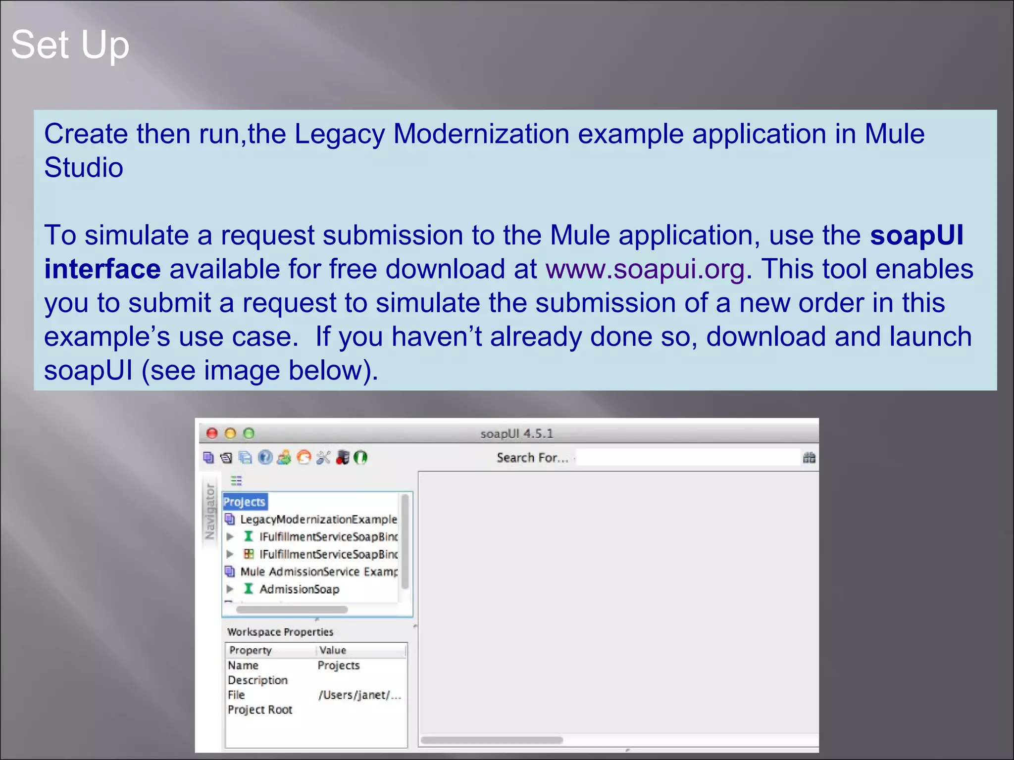 4
Set Up
Create then run,the Legacy Modernization example application in Mule
Studio
To simulate a request submission to the Mule application, use the soapUI
interface available for free download at www.soapui.org. This tool enables
you to submit a request to simulate the submission of a new order in this
example’s use case. If you haven’t already done so, download and launch
soapUI (see image below).
 
