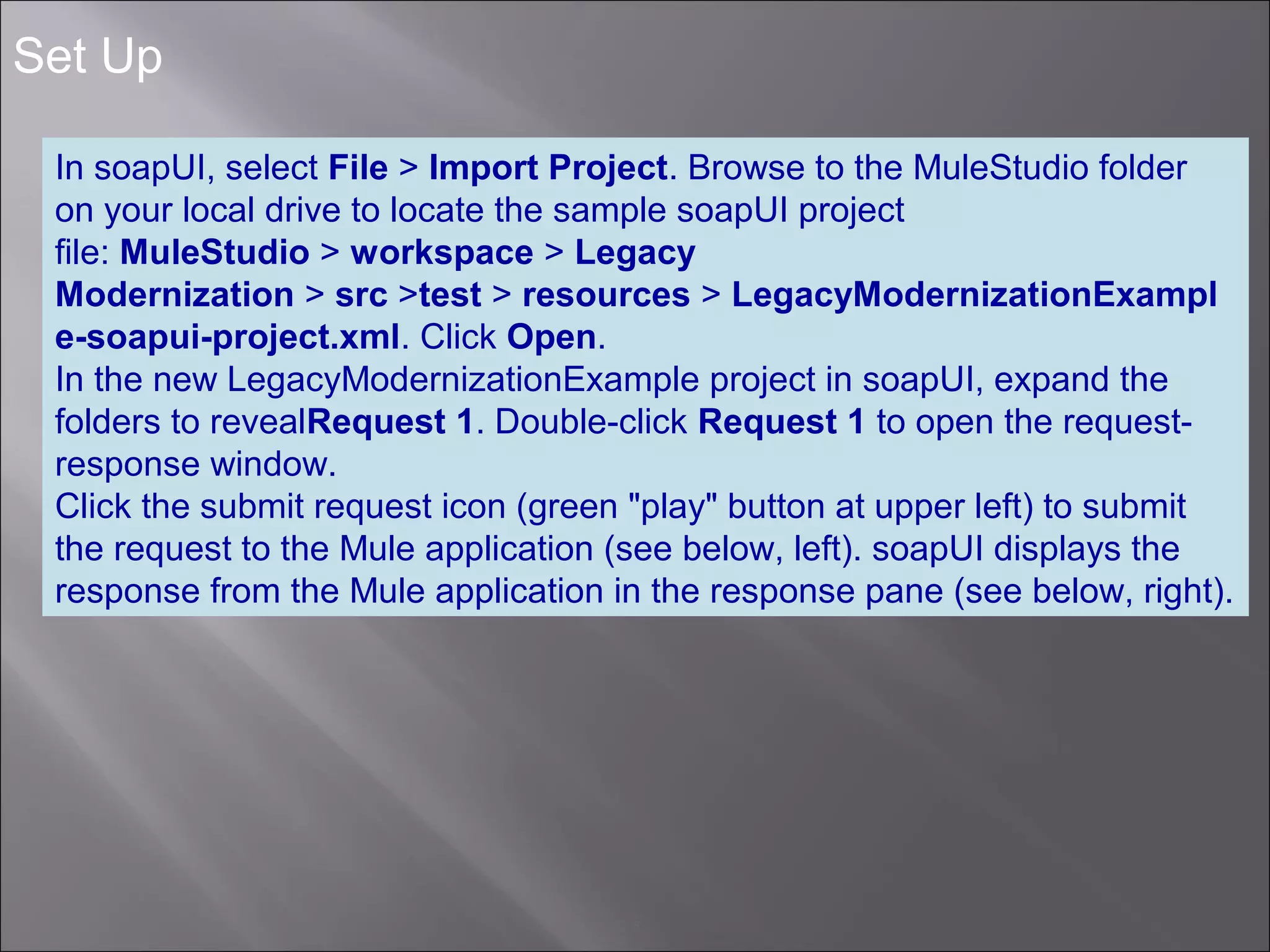 5
Set Up
In soapUI, select File > Import Project. Browse to the MuleStudio folder
on your local drive to locate the sample soapUI project
file: MuleStudio > workspace > Legacy
Modernization > src >test > resources > LegacyModernizationExampl
e-soapui-project.xml. Click Open.
In the new LegacyModernizationExample project in soapUI, expand the
folders to revealRequest 1. Double-click Request 1 to open the request-
response window.
Click the submit request icon (green "play" button at upper left) to submit
the request to the Mule application (see below, left). soapUI displays the
response from the Mule application in the response pane (see below, right).
 