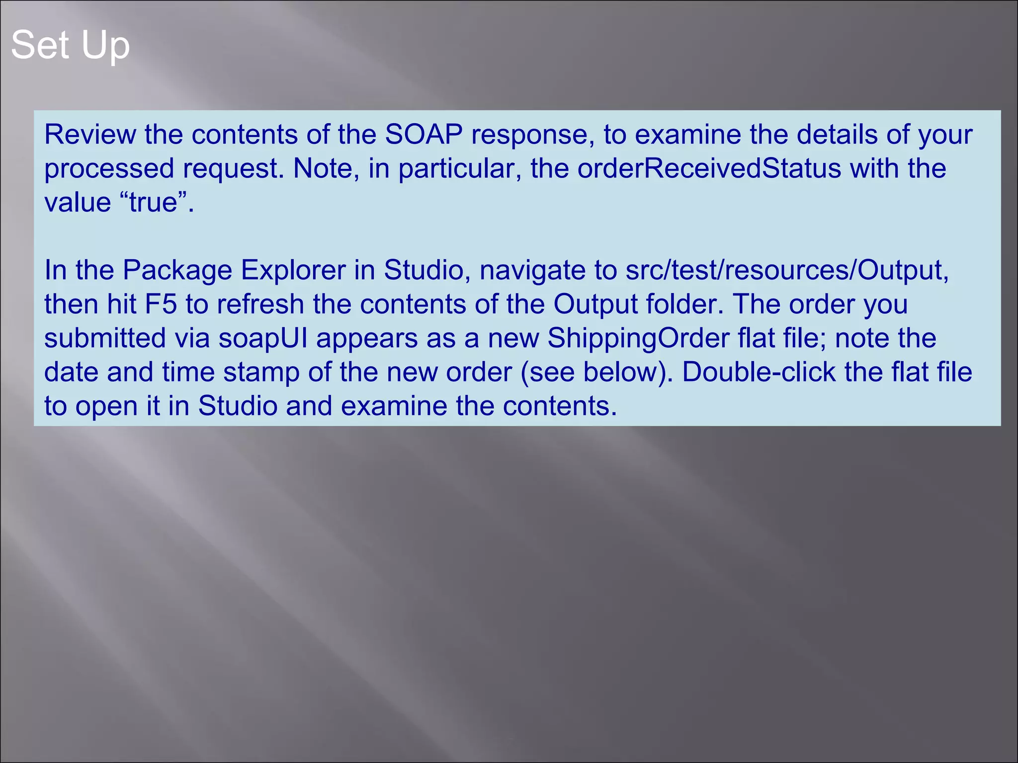 7
Set Up
Review the contents of the SOAP response, to examine the details of your
processed request. Note, in particular, the orderReceivedStatus with the
value “true”.
In the Package Explorer in Studio, navigate to src/test/resources/Output,
then hit F5 to refresh the contents of the Output folder. The order you
submitted via soapUI appears as a new ShippingOrder flat file; note the
date and time stamp of the new order (see below). Double-click the flat file
to open it in Studio and examine the contents.
 