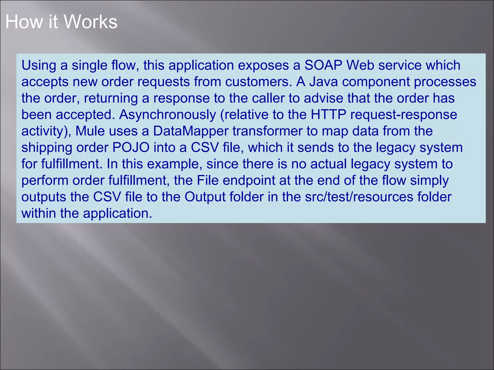 8
How it Works
Using a single flow, this application exposes a SOAP Web service which
accepts new order requests from customers. A Java component processes
the order, returning a response to the caller to advise that the order has
been accepted. Asynchronously (relative to the HTTP request-response
activity), Mule uses a DataMapper transformer to map data from the
shipping order POJO into a CSV file, which it sends to the legacy system
for fulfillment. In this example, since there is no actual legacy system to
perform order fulfillment, the File endpoint at the end of the flow simply
outputs the CSV file to the Output folder in the src/test/resources folder
within the application.
 
