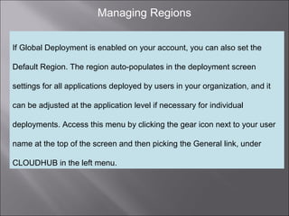 2
Managing Regions
If Global Deployment is enabled on your account, you can also set the
Default Region. The region auto-populates in the deployment screen
settings for all applications deployed by users in your organization, and it
can be adjusted at the application level if necessary for individual
deployments. Access this menu by clicking the gear icon next to your user
name at the top of the screen and then picking the General link, under
CLOUDHUB in the left menu.