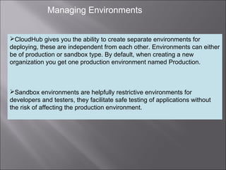 4
Managing Environments
CloudHub gives you the ability to create separate environments for
deploying, these are independent from each other. Environments can either
be of production or sandbox type. By default, when creating a new
organization you get one production environment named Production.
Sandbox environments are helpfully restrictive environments for
developers and testers, they facilitate safe testing of applications without
the risk of affecting the production environment.