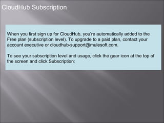 7
CloudHub Subscription
When you first sign up for CloudHub, you’re automatically added to the
Free plan (subscription level). To upgrade to a paid plan, contact your
account executive or cloudhub-support@mulesoft.com.
To see your subscription level and usage, click the gear icon at the top of
the screen and click Subscription: